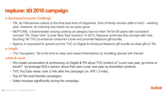22 Property of Isobar. Privileged & Confidential.
► Business/Consumer Challenge
− Tết, as Vietnamese culture is the time best time of happiness, time of family reunion after a hard – working
year. However, its meaning has faded out as years gone.
− NEPTUNE, a brand leader among cooking oil category has run their Tet for 05 years with consistent
concept “Tet Doan Vien” (Lunar New Year reunion). In 2015, Neptune continues this concept with new
touching Tet TVC to enhance consumer’s love and promote Neptune gift bundle.
− Agency is requested to spread out this TVC on Digital & introduce Neptune gift bundle as ideal gift on Tet.
► Insight
− “For Youngsters, Tet is the time to relax and reward themselves by travelling abroad with friends”
►Idea & result
− We create conversation & controversy on Digital & PR about TVC content of “Lunar new year, go home or
travel?” by leverage KOLs opinion about their own Lunar new year by diversified contents.
− TVC YouTube views: over 2 mils after the campaign (vs. KPI 1.3 mils).
− Top 03 Tet most favorite campaigns.
− Sales increase significantly during the campaign.
neptune: tết 2016 campaign
 