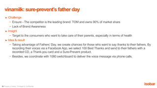 24 Property of Isobar. Privileged & Confidential.
► Challenge
− Ensure - The competitor is the leading brand: TOM and owns 90% of market share
− Lack of Brand Awareness
► Insight
− Target to the consumers who want to take care of their parents, especially in terms of health
► Idea & result
− Taking advantage of Fathers’ Day, we create chances for those who want to say thanks to their fathers. By
recording their voices via a Facebook App, we select 100 Best Thanks and send to their fathers with a
recorded CD, a Thank-you card and a Sure-Prevent product.
− Besides, we coordinate with 1080 switchboard to deliver the voice message via phone calls.
vinamilk: sure-prevent’s father day
 