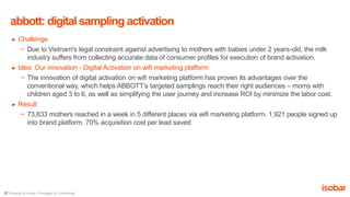 27 Property of Isobar. Privileged & Confidential.
► Challenge
− Due to Vietnam's legal constraint against advertising to mothers with babies under 2 years-old, the milk
industry suffers from collecting accurate data of consumer profiles for execution of brand activation.
► Idea: Our innovation - Digital Activation on wifi marketing platform
− The innovation of digital activation on wifi marketing platform has proven its advantages over the
conventional way, which helps ABBOTT’s targeted samplings reach their right audiences – moms with
children aged 3 to 6, as well as simplifying the user journey and increase ROI by minimize the labor cost.
► Result
− 73,833 mothers reached in a week in 5 different places via wifi marketing platform. 1,921 people signed up
into brand platform. 70% acquisition cost per lead saved
abbott: digital sampling activation
 