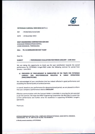 6PETRCD1l|AS
PETRONAS CARTGALI SDN BHD(3927 5-U)
REF :PSCM/CM/L/L2L3{L2O2
DATE :24 December 2013
MSET ENGINEERING CORPORATION SDN BHD
KAWASAN PERINDUSTRIAN KERTEH,
243OO KEMAMAN, TERENGGANU
Attn : TN. HJ AMINUDIN BIN MAT YUSOF
Dear Sir,
SUBJECT : PERFORMANCE EVATUATION FOR P€RIOD JANUARY -JUNE 2013
We are taking this opportunity to thank you for your contribution towards the overall
performance for PETRONAS Carigali-PMO under the following contract for period from
January - June 2013:
al PROVISION OF PROCUREMENT & FABRICATION OF PIG TRAPS FOR PETRONAS
CARIGALI SDN BHD-PENINSUTAR MATAYSIA & SABAH OPERATIONS
|{PMOl20oslPrP/08s1
We acknowledged of your contribution that has indeed reflected in good performance and
exceeding the desired quality of product/services.
In overall, based on your performance for abovementioned period, we are pleased to inform
that your company's performance rated as EXCELTENT.
Effective communication with the Contract Holder is inevitable in ensuring the job executed
as per the contract. We hope that MSET Engineering Corporation Sdn Bhd able to sustain the
current performance and further strive for excellence in supporting PETRONAS Carigali's
operations.
Thank you
OPERASI SEi'ENANJUNG MALAYSIA, KOMPLEKS OPERASI PETRONAS, 24300 KERTIH, KEMAMAN,
TERENGGANU. TEL: 09 - 8667722 (20 TALIAN) FAX:0$8O10121
A Wholly-owned subsidiary of PETRONAS
 