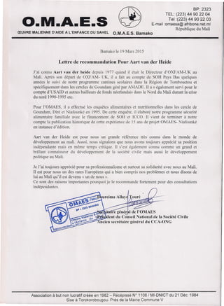 O.M.A.E.S ~
BP: 2323
TEL: (223) 44 90 22 04
Tel:(223) 44 90 22 03
E-mail:omaesa@afribone.net.ml
République du Mali
ŒUVRE MALIENNE D'AIDE A L'ENFANCE DU SAHEL O.M.A.E.S. Bamako
Bamako le 19 Mars 2015
Lettre de recommandation Pour Aart van der Heide
J'ai connu Aart van der heide depuis 1977 quand il était le Directeur d'OXFAM-UK au
Mali. Après son départ de OXFAM- UK, il a fait au compte de SOH Pays Bas quelques
années le suivi de notre programme cantines scolaires dans la Région de Tombouctou et
spécifiquement dans les cercles de Goundam géré par AMADE. Il a s également servi pour le
compte d'USAID et autres bailleurs de fonds néerlandais dans le Nord du Mali durant la crise
du nord 1990-1995 etc.
Pour l'OMAES, il a effectué les enquêtes alimentaires et nutritionnelles dans les cercle de
Goundam, Diré et Niafounké en 1995. De cette enquête, il élaboré notre programme sécurité
alimentaire familiale avec le financement de SOH et ICCO. Il vient de terminer à notre
compte la publication historique de cette expérience de 15 ans de projet OMAES- Niafounké
en instance d'édition.
Aart van der Heide est pour nous un grande référence très connu dans le monde de
développement au mali. Aussi, nous signalons que nous avons toujours apprécié sa position
indépendante mais en même temps critique. Il s'est également connu comme un grand et
brillant connaisseur du développement de la société civile mais aussi le développement
politique au Mali.
Je l'ai toujours apprécié pour sa professionnalisme et surtout sa solidarité avec nous au Mali.
Il est pour nous un des rares Européens qui a bien compris nos problèmes et nous disons de
lui au Mali qu'il est devenu « un de nous ».
Ce sont des raisons importantes pourquoi je le recommande fortement pour des consultations
indépendantes.
Association à but non lucratif créée en 1982:" Récépissé W 1108/ MI-DNICT du 21 Déc. 1984
Sise à Torokorobougou- Prés de la Mairie Commune V
1987
 
