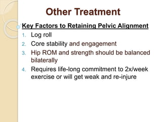 Other Treatment
Key Factors to Retaining Pelvic Alignment
1. Log roll
2. Core stability and engagement
3. Hip ROM and strength should be balanced
bilaterally
4. Requires life-long commitment to 2x/week
exercise or will get weak and re-injure
 