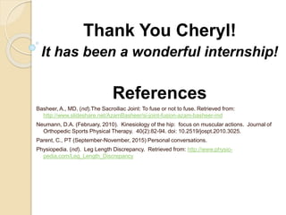 Thank You Cheryl!
It has been a wonderful internship!
References
Basheer, A., MD. (nd).The Sacroiliac Joint: To fuse or not to fuse. Retrieved from:
http://www.slideshare.net/AzamBasheer/si-joint-fusion-azam-basheer-md
Neumann, D.A. (February, 2010). Kinesiology of the hip: focus on muscular actions. Journal of
Orthopedic Sports Physical Therapy. 40(2):82-94. doi: 10.2519/jospt.2010.3025.
Parent, C., PT (September-November, 2015) Personal conversations.
Physiopedia. (nd). Leg Length Discrepancy. Retrieved from: http://www.physio-
pedia.com/Leg_Length_Discrepancy
 