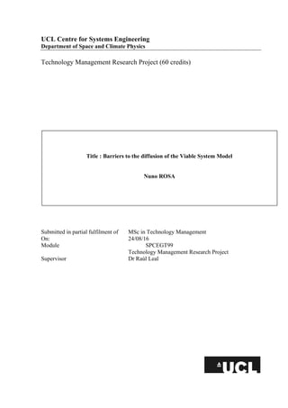 UCL Centre for Systems Engineering
Department of Space and Climate Physics
Technology Management Research Project (60 credits)
Submitted in partial fulfilment of MSc in Technology Management
On: 24/08/16
Module SPCEGT99
Technology Management Research Project
Supervisor Dr Raúl Leal
Title : Barriers to the diffusion of the Viable System Model
Nuno ROSA
 