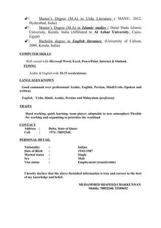 2 Master’s Degree (M.A) in Urdu Literature ( MANU, 2012,
Hyderabad, India)
2 Master’s Degree (M.A) in Islamic studies ( Darul Huda Islamic
University, Kerala, India (Affiliated to Al Azhar University, Cairo-
Egypt)
2 Bachelor degree in English literature, (University of Calicut,
2009, Kerala, India)
COMPUTER SKILLS
Well versed with Microsoft Word, Excel, PowerPoint, Internet & Outlook
TYPING
Arabic & English with 50-55 words/minute
LANGUAGES KNOWN
Good command over professional Arabic, English, Persian, Hindi/Urdu (Spoken and
written)
English, Urdu, Hindi, Arabic, Persian and Malayalam (proficient)
TRAITS
Hard working, quick learning, team player, adaptable to new atmosphere Flexible
for working and organizing to prioritize the workload
CONTACT
Address : Doha, State of Qatar
Cell : +974 -70052540,
PERSONAL DETAIL
Nationality : Indian
Date of Birth : 19/01/1987
Marital status : Single
Sex : Male
Visa status : Employment (transferable)
I hereby declare that the above furnished information is true and correct to the best
of my knowledge and belief.
MUHAMMED SHAFEEQ CHAKKUNNANMUHAMMED SHAFEEQ CHAKKUNNAN
Mobile: 70052540, 33389652Mobile: 70052540, 33389652
 