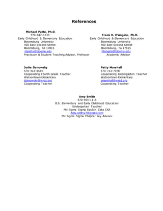 References
Michael Patte, Ph.D.
570-847-1633 Frank D. D’Angelo, Ph.D.
Early Childhood & Elementary Education Early Childhood & Elementary Education
Bloomsburg University Bloomsburg University
400 East Second Street 400 East Second Street
Bloomsburg, PA 17815 Bloomsburg, Pa 17815
mpatte@bloomu.edu fdangelo@bloomu.edu
Practicum & Student Teaching Advisor, Professor Academic Advisor
Jodie Danowsky Patty Marshall
570-412-8534 570-713-7978
Cooperating Fourth Grade Teacher Cooperating Kindergarten Teacher
Watsontown Elementary Watsontown Elementary
jdanowsky@wrsd.org pmarshall@wrsd.org
Cooperating Teacher Cooperating Teacher
Amy Smith
570-954-1118
B.S. Elementary and Early Childhood Education
Kindergarten Teacher
Phi Sigma Sigma Epsilon Zeta CKA
Amy.smitty7@gmail.com
Phi Sigma Sigma Chapter Key Advisor
 