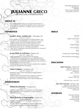 JULIANNE GRECOARCHITECTURE & INTERIOR DESIGN
ABOUT ME
	 I am passionate about design and recognize the importance of
	 being involved with projects through their entirety. I look forward 	
	 to expanding my experience in multiple areas of architecture & 		
	 interior design.
EXPERIENCE
	
	 Joseph L. Myers, Architect Inc - Willoughby, OH
			June 2015 - Present
	-Intern Architect focusing primarily on residential projects, new 		
	 construction and remodel/additions, at a mid-size mix use firm.	
	 - Working closely with clients through all phases of design, 		
	 preliminary design discussions to final construction sets.
	 - Frequently measuring and meeting in field to produce exisitng 	 	
	 drawing documents for use in remodels and additions.
	 - Also assist in completeing construction documents for commercial 	
	 and hospitality projects.
	 Jo-Ann Fabric & Craft Store - Hudson, OH
			 June 2014 - August 2014
	 -Store Planning Intern at national retail craft company
	 - Collaborated with Marketing Intern on an independent intern
	 project focused on the redesign of the checkout section of Jo-Ann 	
	 Stores. Redesign included new fixtures and layout; it was selected to 	
	 be implemented in text stores in 2015.
	 -Worked alongside Senior Store PLanners, assisted in the completion 	
	 of new and remodeled store documents.
	 Cafaro Company - Youngstown, OH
		 	June 2013 - August 2013
	 -Architecture Intern at retail development company based in
	 Youngstown, Ohio.
	 -Worked closely with lead Architects & Engineers, assisted in 		
	 updating and preparing design, construction and lease 			
	 documents as needed by tenants and our Realtor Department.
INVOLVEMENT
	 Habitat for Humanity - Cleveland, OH
			 Spring 2016
	 - Volunteer team member of a construction crew remodeling a 		
	 home on the West side of Cleveland for a family selected by 		
	 Habitat for Humanity.
	 Miami Activities & Programming - Oxford, OH
			Fall 2012-Spring 2015
	 - Focused on planning events for Miami University’s Family 		
	 Weekend every Fall.
	 -Assisted other boards to organize & orperate smaller events 		
	 through the year for Miami University’s student body.
juliannelgreco@gmail.com
440.488.0674
LINKEDIN
844 W. SAINT CLAIR AVE
CLEVELAND, OH 44113
SKILLS
AutoCAD
Adobe Creative Suites
Revit
Google Sketchup
Microsoft Office
Rhino
Handrawing & Model Building
Public Speaking & Presentations
EDUCATION
Miami University - Oxford, Oh
	 August 2011-May 2015
	 Creative Arts; Bach of Art
Architecture
GPA - 3.44/4.00
Dean’s List
Fall 2011- Fall 2012
Graduation Date - May 2015
	 Kent State University - Florence, Italy
Augut 2013-December 2013
Semester Study Abroad Program
Fine Arts; Bach of Art
Architecture
INTERESTS
Drawing & Painting
Pizza Making
Piano Playing
Boxing & running
Traveling
 