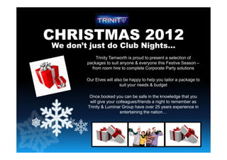 CHRISTMAS 2012
We don’t just do Club Nights…
Trinity Tamworth is proud to present a selection of
packages to suit anyone & everyone this Festive Season –
from room hire to complete Corporate Party solutions
Our Elves will also be happy to help you tailor a package to
suit your needs & budget
Once booked you can be safe in the knowledge that you
will give your colleagues/friends a night to remember as
Trinity & Luminar Group have over 25 years experience in
entertaining the nation…
 