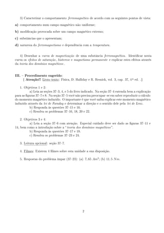 3)   Caracterizar o comportamento ferromagnético de acordo com os seguintes pontos de vista:


a)   comportamento num campo magnético nãouniforme;


b)   modicação provocada sobre um campo magnético externo;


c)   substâncias que o apresentam;


d)   natureza do ferromagnetismo e dependência com a temperatura .




     4)   Desenhar a curva de magnetização de uma substância ferromagnética .              Identicar nesta
curva os efeitos de saturação , histerese e magnetismo permanente e explicar estes efeitos através
da teoria dos domínios magnéticos .




III.  Procedimento sugerido :
      { Atenção!! Livrotexto : Física, D. Halliday e R. Resnick, vol.
                                                                                                 a
                                                                                 3, cap. 37, 4       ed. .}


     1.   Objetivos 1 e 2:
              a) Leia as seções 373, 4, e 5 do livro indicado. Na seção 374 entenda bem a explicação
para as guras 377 e 8. Na seção 375 você não precisa preocuparse em saber reproduzir o cálculo
do momento magnético induzido. O importante é que você saiba explicar este momento magnético
induzido através da lei de Faraday e determinar a direção e o sentido dele pela lei de Lenz .
              b) Responda às questões 3715 e 16.
              c) Resolva os problemas 3716, 18, 20 e 22.


     2.   Objetivos 3 e 4:
              a) Leia a seção 376 com atenção. Especial cuidado deve ser dado as guras 3711 e
14, bem como a introdução sobre a  teoria dos domínios magnéticos .
              b) Responda às questões 3717 e 18.
              c) Resolva os problemas 3723 e 24.


     3.   Leitura opcional : seção 377.


     4.   Filmes: Existem 4 lmes sobre esta unidade a sua disposição.


     5.   Respostas do problema ímpar (3723): (a)      7, 65 Am2 ;   (b)   11, 5 N m.




                                                    2
 
