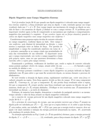TEXTO COMPLEMENTAR




Dipolo Magnético num Campo Magnético Externo

     Você já estudou (seção 308) que quando um dipolo magnético é colocado num campo magné-
tico externo uniforme , a força resultante que atua no dipolo é nula , existindo apenas um torque
resultante dado por            τ = µ × B.          Este torque impõe um movimento de rotação ao dipolo no sen-
tido de fazer o seu momento de dipolo                         µ   alinharse com o campo externo                     B.    O problema que é
importante resolver agora (a m de compreender os mecanismos que explicam o comportamento
magnético dos materiais) é o seguinte:                        O que acontece (quais são as forças atuantes) quando se
coloca um dipolo magnético num campo magnético nãouniforme ?

  Consideremos uma pequena espira circular de corrente colocada
no campo magnético, conforme gura ao lado.                                    Este campo é
nãouniforme , pois diminui de intensidade na direção                                  z,   como
mostra a separação entre as linhas de força.                              Por questão de
simplicidade o campo foi considerado simétrico em torno de                                       z
e, portanto, assemelhase ao campo criado nas proximidades de
uma das extremidades de um solenóide.                              É importante notar
que o campo representado não inclui o campo magnético criado
pela própria espira , uma vez que queremos determinar a força
exercida sobre a espira pelo campo externo.

     Examinando o problema, vericamos de imediato que, sendo a espira de corrente colocada
numa posição qualquer dentro do campo, atuará sobre ela um . . . . . . . . . . . . . (1) fazendoa girar
no sentido de alinhar o seu . . . . . . . . . . . . . . . . . . . . . . . . . . . (2) com o . . . . . . . . . . . . . . . . . . . . . . . . . . . . (3)
externo.      Devemos portanto considerar o nosso dipolo magnético na posição indicada na gura
(alinhado com          B)    para saber o que mais lhe acontecerá depois, ou mesmo durante o processo de
alinhamento.
     Se você estudar a situação da gura acima, rapidamente concluirá que                                              existe uma força re-
sultante atuando na espira. Esta força aparece devido ao fato do campo                                             B   ter uma componente
radial    Br .    Convençase: (a) que a componente                            Bz   não produz força resultante sobre a espira;

(b) que a componente   Br sempre produz uma força resultante que aponta na direção em que B
aumenta, desde que µ e Bz estejam alinhados. (Verique se isto ocorreria caso B aumentasse de
intensidade na direção z , ao invés de diminuir).
     Podemos, de maneira bem simples, demonstrar o resultado do parágrafo anterior e ao mesmo
tempo calcular o valor da força atuante no dipolo magnético utilizando:
     (a) o conceito de energia potencial de um dipolo magnético colocado num campo magnético

(seção 309)        U = −µ · B ;
   (b) o princípio de conservação da energia , que nos permite escrever que a força F atuante no
                                       dU
dipolo pode ser calculada por |F | = −    , visto que se a espira deslocase dz sobre a ação da força
                                       dz
F , esta realiza, então, um trabalho dW = |F |dz                          que, para que a energia total se conserve, deve ser
igual e de sinal contrário à variação da energia potencial armazenada na espira,                                                dU ,   acarretada
pela mudança de posição desta.
     Na situação apresentada na Fig.1 (onde                        µeB         são paralelos) obtemos, para a energia potencial

do dipolo,       U = −µ· B = . . . . . . . . . . . . . (4), resultando, para a força atuante do dipolo |F | = |µ| d|B| .
                                                                                                                   dz




                                                                           3
 