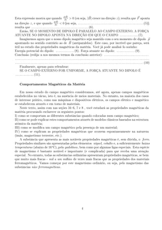 d|B|
Esta expressão mostra que quando
                                                                    dz
                                                                            0 (ou seja, |B| cresce na direção z ); resulta que F                                              aponta
                                            d|B|
na direção z , e que quando                          0 [ou seja, . . . . . . . . . . . . . . . . . . . . . . . . . . . . . . . . . . . . . . . . . . . . . . . (5)];
                                             dz
resulta que . . . . . . . . . . . . . . . . . . . . . . . . . . . . . . . . . . . . . . . . . (6).
      Então, SE O MOMENTO DE DIPOLO É PARALELO AO CAMPO EXTERNO, A FORÇA
ATUANTE NO DIPOLO APONTA NA DIREÇÃO EM QUE O CAMPO . . . . . . . . . . . . . (7).
      Imaginemos agora que o nosso dipolo magnético seja mantido com o seu momento de dipolo                                                                                             µ
apontando no sentido contrário ao de                                      B    (antiparalelos). Este caso, por incrível que pareça, será
útil no estudo das propriedades magnéticas da matéria. Você já pode analisálo sozinho:
Energia potencial do dipolo:                             . . . . . . . . . . . . . (8). Força atuante no dipolo:                              . . . . . . . . . . . . . (9).
Conclusão (redijaa nos mesmos termos da conclusão anterior): . . . . . . . . . . . . . . . . . . . . . . . . . . . . . . . .
................................................................................................
. . . . . . . . . . . . . . . . . . . . . . . . . . . . . . . . . . . . . . . . . . . . . . . . . . . . . . . . . . . . . . . . . . . . . . . . . . . . . . . . . . . . . . . . . . . . (10)
      Finalmente, apenas para relembrar:
      SE O CAMPO EXTERNO FOR UNIFORME, A FORÇA ATUANTE NO DIPOLO É
. . . . . . . . . . . . . (11).



      Comportamentos Magnéticos da Matéria

      Em nosso estudo do campo magnético consideramos, até agora, apenas campos magnéticos
estabelecidos no vácuo, isto é, na ausência de meios materiais. No entanto, na maioria dos casos
de interesse prático, como nas máquinas e dispositivos elétricos, os campos elétrico e magnético
se estabelecem através e em torno de materiais.
      Neste texto, assim com nas seções 346, 7 e 8 , você estudará as propriedades magnéticas da
matéria procurando esclarecer os seguintes pontos:
I) como se comportam as diferentes substâncias quando colocadas num campo magnético;
II) como se pode explicar estes comportamentos através de modelos clássicos baseados na estrutura
atômica da matéria;
III) como se modica um campo magnético pela presença de um material;
IV) como se explicam as propriedades magnéticas que ocorrem espontaneamente na natureza
(imãs, magnetismo terrestre, etc.).
      A substância que apresenta as mais notáveis propriedades magnéticas é, sem dúvida, o                                                                                        ferro .
Propriedades similares são apresentadas pelos elementos níquel , cobalto e, a sucientemente baixas
                           o
temperaturas (abaixo de 16 C), pelo gadolíneo , bem como por algumas ligas especiais. Esta espécie
de magnetismo é bastante notável e importante (e complicada) para que receba uma atenção
especial. No entanto, todas as substâncias ordinárias apresentam propriedades magnéticas, se bem
que muito mais fracas - mil a um milhão de vezes mais fracas que as propriedades dos materiais
ferromagnéticos.                 Vamos começar por este magnetismo ordinário, ou seja, pelo magnetismo das
substâncias não ferromagnéticas .




                                                                                            4
 