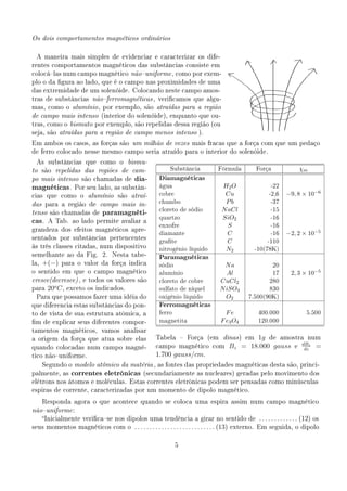 Os dois comportamentos magnéticos ordinários


 A maneira mais simples de evidenciar e caracterizar os dife-
rentes comportamentos magnéticos das substâncias consiste em
colocálas num campo magnético nãouniforme , como por exem-
plo o da gura ao lado, que é o campo nas proximidades de uma
das extremidade de um solenóide. Colocando neste campo amos-
tras de substâncias nãoferromagnéticas , vericamos que algu-
mas, como o alumínio , por exemplo, são atraídas para a região
de campo mais intenso (interior do solenóide), enquanto que ou-
tras, como o bismuto por exemplo, são repelidas dessa região (ou
seja, são atraídas para a região de campo menos intenso ).

Em ambos os casos, as forças são um milhão de vezes mais fracas que a força com que um pedaço
de ferro colocado nesse mesmo campo seria atraído para o interior do solenóide.

 As substâncias que como o              bismu-
to são repelidas das regiões de cam-                     Substância          Fórmula        Força             χm
po mais intenso são chamadas de           dia-      Diamagnéticas
magnéticas .       Por seu lado, as substân-        água                      H2 O                 -22
cias que como o alumínio são atraí-                 cobre                      Cu                 -2,6   −9, 8 × 10−6
das para a região de campo mais in-
                                                    chumbo                     Pb                  -37
tenso são chamadas de        paramagnéti-           cloreto de sódio          N aCl                -15
                                                    quartzo                   SiO2                 -16
cas.    A Tab. ao lado permite avaliar a
                                                    enxofre                     S                  -16
grandeza dos efeitos magnéticos apre-
                                                    diamante                    C                  -16   −2, 2 × 10−5
sentados por substâncias pertencentes
                                                    grate                      C                -110
às três classes citadas, num dispositivo
                                                    nitrogênio líquido         N2           -10(78K)
semelhante ao da Fig. 2. Nesta tabe-
                                                    Paramagnéticas
la,   +(−)   para o valor da força indica           sódio                     Na                  20
o sentido em que o campo magnético                  alumínio                   Al                 17       2, 3 × 10−5
cresce(decresce) , e todos os valores são           cloreto de cobre         CuCl2               280
para
        o
        20 C ,   exceto os indicados.               sulfato de níquel        N iSO4              830
 Para que possamos fazer uma idéia do               oxigênio líquido           O2         7.500(90K)
que diferencia estas substâncias do pon-            Ferromagnéticas
to de vista de sua estrutura atômica, a             ferro                       Fe           400.000             5.500
m de explicar seus diferentes compor-              magnetita                 F e3 O4        120.000
tamentos magnéticos, vamos analisar
a origem da força que atua sobre elas              Tabela  Força (em          dinas ) em   1g de amostra num
quando colocadas num campo magné-                  campo magnético com           Bz     = 18.000 gauss e dBz =
                                                                                                          dz
tico nãouniforme.                                 1.700 gauss/cm.
      Segundo o modelo atômico da matéria , as fontes das propriedades magnéticas desta são, princi-
palmente, as      correntes eletrônicas       (secundariamente as nucleares) geradas pelo movimento dos
elétrons nos átomos e moléculas. Estas correntes eletrônicas podem ser pensadas como minúsculas
espiras de corrente, caracterizadas por um momento de dipolo magnético.

      Responda agora o que acontece quando se coloca uma espira assim num campo magnético
nãouniforme :
      Inicialmente vericase nos dipolos uma tendência a girar no sentido de . . . . . . . . . . . . . (12) os
seus momentos magnéticos com o . . . . . . . . . . . . . . . . . . . . . . . . . . . (13) externo. Em seguida, o dipolo



                                                           5
 