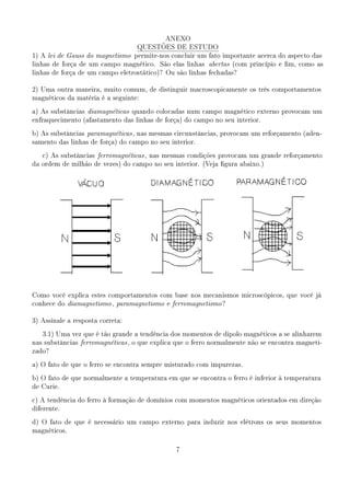 ANEXO
                                  QUESTÕES DE ESTUDO
1) A lei de Gauss do magnetismo permite-nos concluir um fato importante acerca do aspecto das
linhas de força de um campo magnético. São elas linhas abertas (com princípio e m, como as
linhas de força de um campo eletrostático)? Ou são linhas fechadas?


2) Uma outra maneira, muito comum, de distinguir macroscopicamente os três comportamentos
magnéticos da matéria é a seguinte:

a) As substâncias diamagnéticas quando colocadas num campo magnético externo provocam um
enfraquecimento (afastamento das linhas de força) do campo no seu interior.

b) As substâncias paramagnéticas , nas mesmas circunstâncias, provocam um reforçamento (aden-
samento das linhas de força) do campo no seu interior.

   c) As substâncias ferromagnéticas , nas mesmas condições provocam um grande reforçamento
da ordem de milhão de vezes) do campo no seu interior. (Veja gura abaixo.)




Como você explica estes comportamentos com base nos mecanismos microscópicos, que você já
conhece do diamagnetismo , paramagnetismo e ferromagnetismo ?


3) Assinale a resposta correta:

   3.1) Uma vez que é tão grande a tendência dos momentos de dipolo magnéticos a se alinharem
nas substâncias ferromagnéticas , o que explica que o ferro normalmente não se encontra magneti-
zado?

a) O fato de que o ferro se encontra sempre misturado com impurezas.

b) O fato de que normalmente a temperatura em que se encontra o ferro é inferior à temperatura
de Curie.

c) A tendência do ferro à formação de domínios com momentos magnéticos orientados em direção
diferente.

d) O fato de que é necessário um campo externo para induzir nos elétrons os seus momentos
magnéticos.



                                               7
 