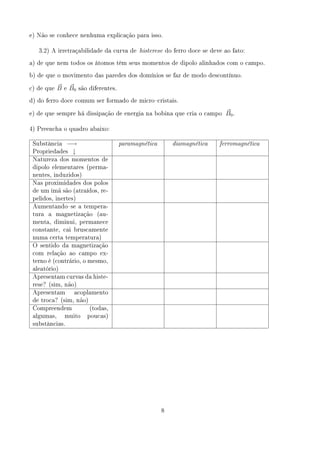 e) Não se conhece nenhuma explicação para isso.


   3.2) A irretraçabilidade da curva de histerese do ferro doce se deve ao fato:

a) de que nem todos os átomos têm seus momentos de dipolo alinhados com o campo.

b) de que o movimento das paredes dos domínios se faz de modo descontínuo.


c) de que   B   e   B0   são diferentes.

d) do ferro doce comum ser formado de microcristais.


e) de que sempre há dissipação de energia na bobina que cria o campo            B0 .

4) Preencha o quadro abaixo:


 Substância −→                             paramagnética       diamagnética   ferromagnética
 Propriedades ↓
 Natureza dos momentos de
 dipolo elementares (perma-
 nentes, induzidos)
 Nas proximidades dos polos
 de um imã são (atraídos, re-
 pelidos, inertes)
 Aumentandose a tempera-
 tura   a   magnetização        (au-
 menta, diminui, permanece
 constante, cai bruscamente
 numa certa temperatura)
 O sentido da magnetização
 com relação ao campo ex-
 terno é (contrário, o mesmo,
 aleatório)
 Apresentam curvas da histe-
 rese? (sim, não)
 Apresentam          acoplamento
 de troca? (sim, não)
 Compreendem                 (todas,
 algumas,       muito       poucas)
 substâncias.




                                                           8
 