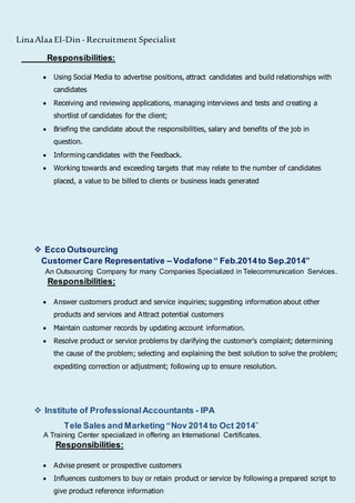 LinaAlaa El-Din -Recruitment Specialist
Responsibilities:
 Using Social Media to advertise positions, attract candidates and build relationships with
candidates
 Receiving and reviewing applications, managing interviews and tests and creating a
shortlist of candidates for the client;
 Briefing the candidate about the responsibilities, salary and benefits of the job in
question.
 Informing candidates with the Feedback.
 Working towards and exceeding targets that may relate to the number of candidates
placed, a value to be billed to clients or business leads generated
 Ecco Outsourcing
Customer Care Representative – Vodafone“ Feb.2014to Sep.2014”
An Outsourcing Company for many Companies Specialized in Telecommunication Services.
Responsibilities:
 Answer customers product and service inquiries; suggesting information about other
products and services and Attract potential customers
 Maintain customer records by updating account information.
 Resolve product or service problems by clarifying the customer's complaint; determining
the cause of the problem; selecting and explaining the best solution to solve the problem;
expediting correction or adjustment; following up to ensure resolution.
 Institute of ProfessionalAccountants - IPA
Tele Sales and Marketing “Nov 2014 to Oct 2014”
A Training Center specialized in offering an International Certificates.
Responsibilities:
 Advise present or prospective customers
 Influences customers to buy or retain product or service by following a prepared script to
give product reference information
 