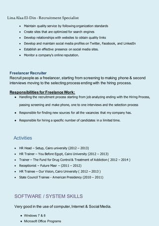 LinaAlaa El-Din -Recruitment Specialist
 Maintain quality service by following organization standards
 Create sites that are optimized for search engines
 Develop relationships with websites to obtain quality links
 Develop and maintain social media profiles on Twitter, Facebook, and LinkedIn
 Establish an effective presence on social media sites.
 Monitor a company's online reputation.
Freelancer Recruiter
Recruit people as a freelancer, starting from screening to making phone & second
interviews moving to the selecting process ending with the hiring process.
Responsibilities for Freelance Work:
● Handling the recruitment process starting from job analyzing ending with the Hiring Process,
passing screening and make phone, one to one interviews and the selection process
● Responsible for finding new sources for all the vacancies that my company has.
● Responsible for hiring a specific number of candidates in a limited time.
Activities
 HR Head – Setup, Cairo university (2012 – 2013)
 HR Trainer – You Before Egypt, Cairo University (2012 – 2013)
 Trainer – The Fund for Drug Control & Treatment of Addiction ( 2012 – 2014 )
 Receptionist – Future Masr – (2011 – 2012)
 HR Trainee – Our Vision, Cairo University ( 2012 – 2013 )
 State Council Trainee - American Presidency (2010 – 2011)
SOFTWARE / SYSTEM SKILLS
Very good in the use of computer,Internet & Social Media.
● Windows 7 & 8
● Microsoft Office Programs
 