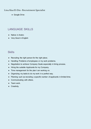 LinaAlaa El-Din -Recruitment Specialist
● Google Drive
LANGUAGE SKILLS
● Native in Arabic
● Very Good in English
Skills
● Recruiting the right person for the right place.
● Handling Problems of employees or my work problems.
● Negotiation to achieve Company Goals especially in hiring process.
● Hiring the suitable Applicants for my Company.
● Time management for the plan I am working on.
● Organizing my tasks to do my work in a perfect way.
● Planning such as recruiting a specific number of applicants in limited time.
● Communicating with others.
● Team work.
● Creativity.
 