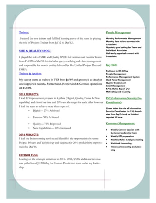 Trainer:
I trained the new joiners and fulfilled learning curve of the team by playing
the role of Process Trainer from Jul’12 to Dec’12 .
SME & QUALITY SPOC:`
I played the role of SME and Quality SPOC for German and Austria Teams
from Feb’09 to Mar’10 this includes query resolving and client management
and responsible for month quality deliverables like Unified Project Plan and
FMEA.
Trainee & Analyst:
My career starts as trainee in TCS from Jul’07 and groomed as Analyst
and supported Austria, Switzerland, Netherland & German operations
till Feb’09.
2015 PROJECTS:
I lead 12 improvement projects in 4 pillars (Digital, Quality, Faster & New
capability) and closed on time and 20% was the target for each pillar however
I lead the team to achieve more than expected.
 Digital— 27% Achieved
 Faster— 30% Achieved
 Quality— 75% Improved
 New Capabilities— 20% Increased
2016 PROJECTS:
I lead the brainstorming session and identified the opportunities in-terms
People, Process and Technology and targeted for 20% productivity improve-
ment by Dec’16.
REVENUE PUSH:
Leading on the strategic initiatives in 2015– 2016, $720k additional revenue
was pulled into Q1 2016 by the Custom Production team under my leader-
ship.
Key Skill:
Proficient in MS Office
People Management
Performance Management System
Work Force Management
Quality Enablement
Client Management
KPI & Metric Report Out
Motivating and Inspiring
People Management
Monthly Performance Management
Monthly Face to face connect with
Associates
Quarterly goal setting for Team and
Individual Associates
Half-early appraisal connect with
Associates
ISC (Information Security Co-
Coordinator):
I have taken the role of Information
Security Coordinator for 150 Associ-
ates from Sep’14 and no incident
reported till now.
Customer Management:
 Weekly Connect session with
Customer leadership Team
 Weekly KPI preparation
 Monthly Metric Analysis meeting
 Workload forecasting
 Revenue forecasting and plan-
ning
 