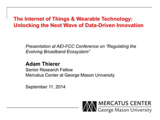 The Internet of Things & Wearable Technology: 
Unlocking the Next Wave of Data-Driven Innovation 
Presentation at AEI-FCC Conference on “Regulating the 
Evolving Broadband Ecosystem” 
Adam Thierer 
Senior Research Fellow 
Mercatus Center at George Mason University 
September 11, 2014 
 