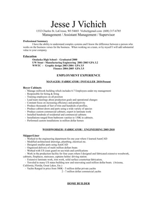 Jesse J Vichich
1332 Charles St. LaCrosse, WI 54603 Vichichjgmail.com (608) 317-6785
Management / Assistant Management / Supervisor
Professional Summary
I have the ability to understand complex systems and I know the difference between a person who
works on the business verses for the business. When working on a team, or by myself I will add substantial
value to your company.
Education
Onalaska High School - Graduated 2000
UW Stout - Manufacturing Engineering 2001-2003 GPA 3.2
WWTC - Graphic design 2003-2004 GPA 3.5
Finance 2004-2005 GPA 3.5
EMPLOYMENT EXPERIENCE
MANAGER / FABRICATOR / INSTALLER 2010-Present
Beyer Cabinets
- Manage millwork building which includes 6-7 Employees under my management
- Responsible for hiring & firing
- Training employees on all position
- Lead team meetings about production goals and operational changes
- Constant focus on increasing efficiency and productivity
- Produce thousands of feet of trim and hundreds of profiles,
- Produce cabinet doors and parts using a wide variety of species
- Produce custom commercial cabinets, expert in laminate work
- Installed hundreds of residential and commercial cabinets
- Installations ranged from bathroom vanities to 150K in cabinets.
- Performed custom installations in million dollar homes
WOODWORKER / FABRICATOR / ENGINEERING 2005-2010
SkipperLiner
- Worked in the engineering department for one year where I learned AutoCAD
- Modified architectural drawings, plumbing, electrical etc.
- Designed smaller parts using AutoCAD
- Organized delivery of multi million dollars boats
- Worked with US coast guard on sea trials and certifications
- Work in the production facility for four years where I designed and fabricated extensive woodwork,
cabinets, fireplaces, staircases, captains helms/ driving station.
- Extensive laminate work, trim work, solid surface countertop fabrication,
- Traveled to many US states building new and renovating used million dollar boats. (Arizona,
California, Florida, Great Lakes, Etc.)
- Yachts Ranged in price from 500K - 5 million dollar private yachts
2 - 7 million dollar commercial yachts
HOME BUILDER
 