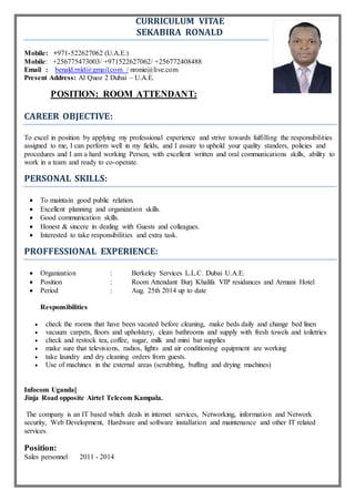 CURRICULUM VITAE
SEKABIRA RONALD
Mobile: +971-522627062 (U.A.E.)
Mobile: +256775473003/ +971522627062/ +256772408488
Email : benald.rnld@gmail.com / nronie@live.com
Present Address: Al Quoz 2 Dubai – U.A.E.
POSITION: ROOM ATTENDANT:
CAREER OBJECTIVE:
To excel in position by applying my professional experience and strive towards fulfilling the responsibilities
assigned to me, I can perform well in my fields, and I assure to uphold your quality standers, policies and
procedures and I am a hard working Person, with excellent written and oral communications skills, ability to
work in a team and ready to co-operate.
PERSONAL SKILLS:
 To maintain good public relation.
 Excellent planning and organization skills.
 Good communication skills.
 Honest & sincere in dealing with Guests and colleagues.
 Interested to take responsibilities and extra task.
PROFFESSIONAL EXPERIENCE:
 Organization : Berkeley Services L.L.C. Dubai U.A.E.
 Position : Room Attendant Burj Khalifa VIP residances and Armani Hotel
 Period : Aug. 25th 2014 up to date
Responsibilities
 check the rooms that have been vacated before cleaning, make beds daily and change bed linen
 vacuum carpets, floors and upholstery, clean bathrooms and supply with fresh towels and toiletries
 check and restock tea, coffee, sugar, milk and mini bar supplies
 make sure that televisions, radios, lights and air conditioning equipment are working
 take laundry and dry cleaning orders from guests.
 Use of machines in the external areas (scrubbing, buffing and drying machines)
Infocom Uganda]
Jinja Road opposite Airtel Telecom Kampala.
The company is an IT based which deals in internet services, Networking, information and Network
security, Web Development, Hardware and software installation and maintenance and other IT related
services.
Position:
Sales personnel 2011 - 2014
 