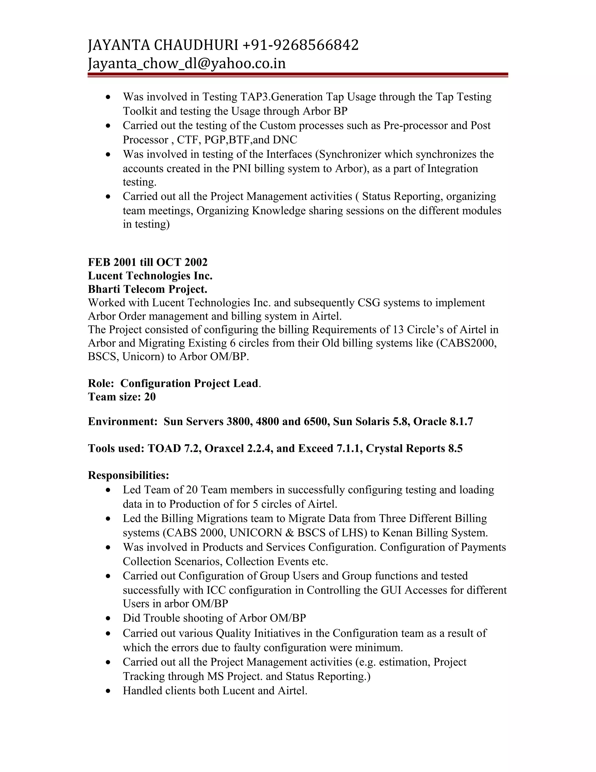 JAYANTA CHAUDHURI +91-9268566842 
Jayanta_chow_dl@yahoo.co.in 
· Was involved in Testing TAP3.Generation Tap Usage through the Tap Testing 
Toolkit and testing the Usage through Arbor BP 
· Carried out the testing of the Custom processes such as Pre-processor and Post 
Processor , CTF, PGP,BTF,and DNC 
· Was involved in testing of the Interfaces (Synchronizer which synchronizes the 
accounts created in the PNI billing system to Arbor), as a part of Integration 
testing. 
· Carried out all the Project Management activities ( Status Reporting, organizing 
team meetings, Organizing Knowledge sharing sessions on the different modules 
in testing) 
FEB 2001 till OCT 2002 
Lucent Technologies Inc. 
Bharti Telecom Project. 
Worked with Lucent Technologies Inc. and subsequently CSG systems to implement 
Arbor Order management and billing system in Airtel. 
The Project consisted of configuring the billing Requirements of 13 Circle’s of Airtel in 
Arbor and Migrating Existing 6 circles from their Old billing systems like (CABS2000, 
BSCS, Unicorn) to Arbor OM/BP. 
Role: Configuration Project Lead. 
Team size: 20 
Environment: Sun Servers 3800, 4800 and 6500, Sun Solaris 5.8, Oracle 8.1.7 
Tools used: TOAD 7.2, Oraxcel 2.2.4, and Exceed 7.1.1, Crystal Reports 8.5 
Responsibilities: 
· Led Team of 20 Team members in successfully configuring testing and loading 
data in to Production of for 5 circles of Airtel. 
· Led the Billing Migrations team to Migrate Data from Three Different Billing 
systems (CABS 2000, UNICORN & BSCS of LHS) to Kenan Billing System. 
· Was involved in Products and Services Configuration. Configuration of Payments 
Collection Scenarios, Collection Events etc. 
· Carried out Configuration of Group Users and Group functions and tested 
successfully with ICC configuration in Controlling the GUI Accesses for different 
Users in arbor OM/BP 
· Did Trouble shooting of Arbor OM/BP 
· Carried out various Quality Initiatives in the Configuration team as a result of 
which the errors due to faulty configuration were minimum. 
· Carried out all the Project Management activities (e.g. estimation, Project 
Tracking through MS Project. and Status Reporting.) 
· Handled clients both Lucent and Airtel. 
 