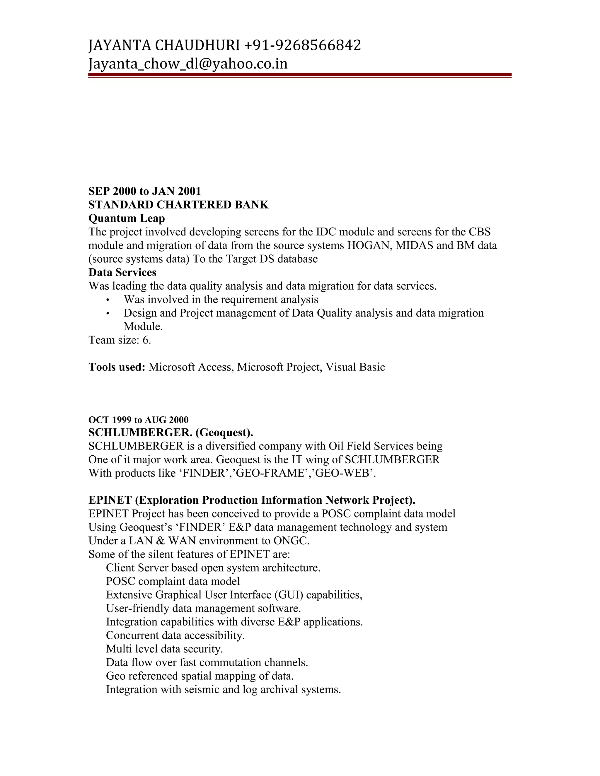 JAYANTA CHAUDHURI +91-9268566842 
Jayanta_chow_dl@yahoo.co.in 
SEP 2000 to JAN 2001 
STANDARD CHARTERED BANK 
Quantum Leap 
The project involved developing screens for the IDC module and screens for the CBS 
module and migration of data from the source systems HOGAN, MIDAS and BM data 
(source systems data) To the Target DS database 
Data Services 
Was leading the data quality analysis and data migration for data services. 
• Was involved in the requirement analysis 
• Design and Project management of Data Quality analysis and data migration 
Module. 
Team size: 6. 
Tools used: Microsoft Access, Microsoft Project, Visual Basic 
OCT 1999 to AUG 2000 
SCHLUMBERGER. (Geoquest). 
SCHLUMBERGER is a diversified company with Oil Field Services being 
One of it major work area. Geoquest is the IT wing of SCHLUMBERGER 
With products like ‘FINDER’,’GEO-FRAME’,’GEO-WEB’. 
EPINET (Exploration Production Information Network Project). 
EPINET Project has been conceived to provide a POSC complaint data model 
Using Geoquest’s ‘FINDER’ E&P data management technology and system 
Under a LAN & WAN environment to ONGC. 
Some of the silent features of EPINET are: 
Client Server based open system architecture. 
POSC complaint data model 
Extensive Graphical User Interface (GUI) capabilities, 
User-friendly data management software. 
Integration capabilities with diverse E&P applications. 
Concurrent data accessibility. 
Multi level data security. 
Data flow over fast commutation channels. 
Geo referenced spatial mapping of data. 
Integration with seismic and log archival systems. 
 
