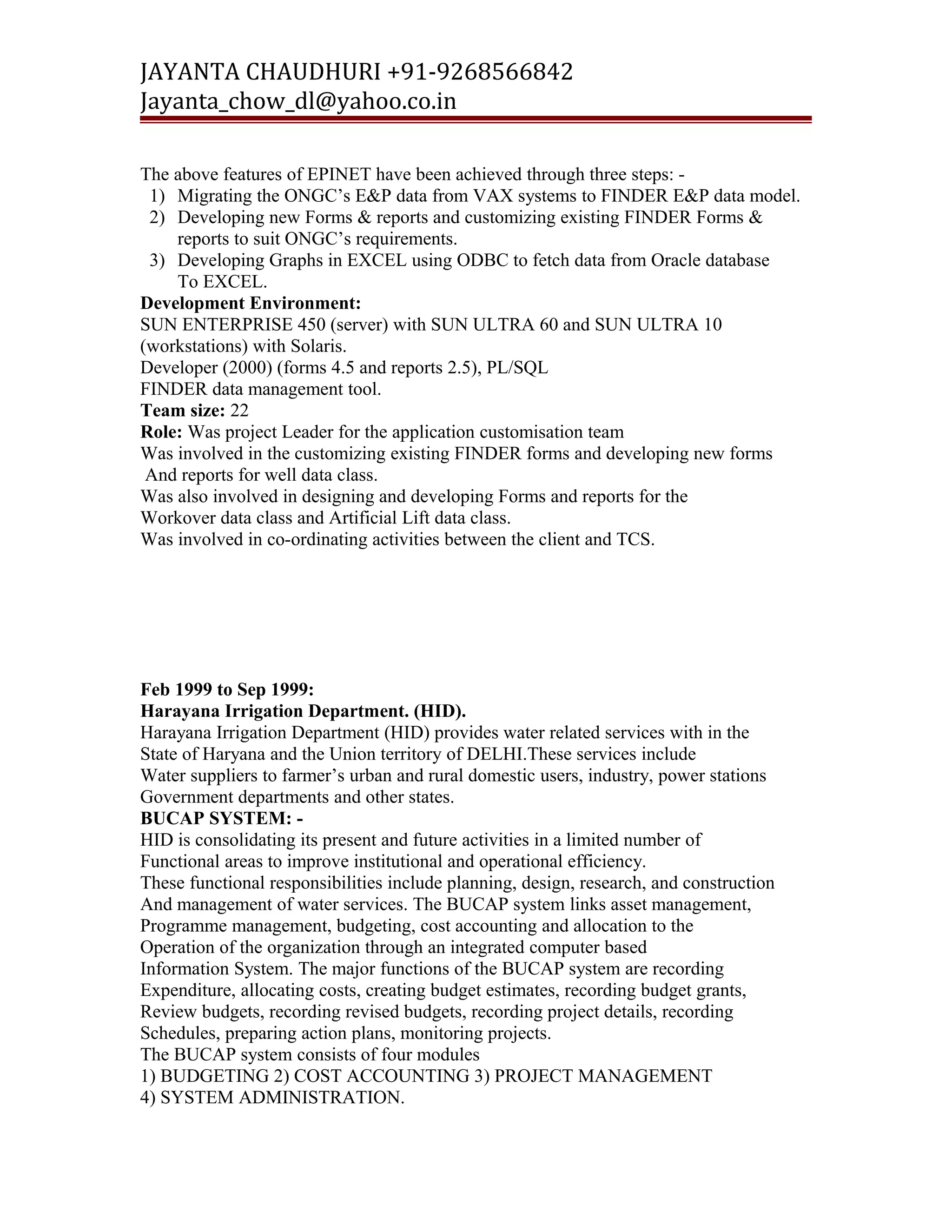 JAYANTA CHAUDHURI +91-9268566842 
Jayanta_chow_dl@yahoo.co.in 
The above features of EPINET have been achieved through three steps: - 
1) Migrating the ONGC’s E&P data from VAX systems to FINDER E&P data model. 
2) Developing new Forms & reports and customizing existing FINDER Forms & 
reports to suit ONGC’s requirements. 
3) Developing Graphs in EXCEL using ODBC to fetch data from Oracle database 
To EXCEL. 
Development Environment: 
SUN ENTERPRISE 450 (server) with SUN ULTRA 60 and SUN ULTRA 10 
(workstations) with Solaris. 
Developer (2000) (forms 4.5 and reports 2.5), PL/SQL 
FINDER data management tool. 
Team size: 22 
Role: Was project Leader for the application customisation team 
Was involved in the customizing existing FINDER forms and developing new forms 
And reports for well data class. 
Was also involved in designing and developing Forms and reports for the 
Workover data class and Artificial Lift data class. 
Was involved in co-ordinating activities between the client and TCS. 
Feb 1999 to Sep 1999: 
Harayana Irrigation Department. (HID). 
Harayana Irrigation Department (HID) provides water related services with in the 
State of Haryana and the Union territory of DELHI.These services include 
Water suppliers to farmer’s urban and rural domestic users, industry, power stations 
Government departments and other states. 
BUCAP SYSTEM: - 
HID is consolidating its present and future activities in a limited number of 
Functional areas to improve institutional and operational efficiency. 
These functional responsibilities include planning, design, research, and construction 
And management of water services. The BUCAP system links asset management, 
Programme management, budgeting, cost accounting and allocation to the 
Operation of the organization through an integrated computer based 
Information System. The major functions of the BUCAP system are recording 
Expenditure, allocating costs, creating budget estimates, recording budget grants, 
Review budgets, recording revised budgets, recording project details, recording 
Schedules, preparing action plans, monitoring projects. 
The BUCAP system consists of four modules 
1) BUDGETING 2) COST ACCOUNTING 3) PROJECT MANAGEMENT 
4) SYSTEM ADMINISTRATION. 
 