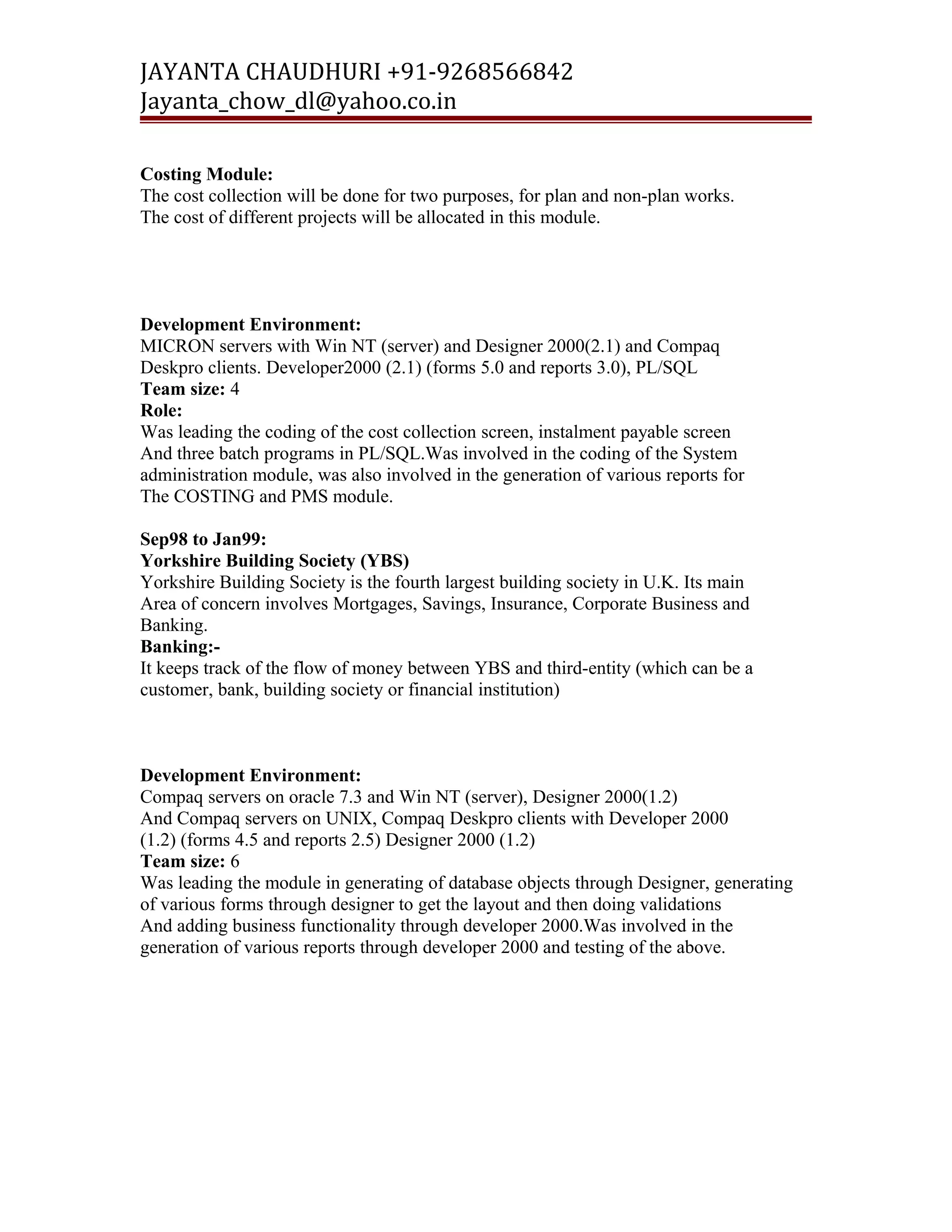 JAYANTA CHAUDHURI +91-9268566842 
Jayanta_chow_dl@yahoo.co.in 
Costing Module: 
The cost collection will be done for two purposes, for plan and non-plan works. 
The cost of different projects will be allocated in this module. 
Development Environment: 
MICRON servers with Win NT (server) and Designer 2000(2.1) and Compaq 
Deskpro clients. Developer2000 (2.1) (forms 5.0 and reports 3.0), PL/SQL 
Team size: 4 
Role: 
Was leading the coding of the cost collection screen, instalment payable screen 
And three batch programs in PL/SQL.Was involved in the coding of the System 
administration module, was also involved in the generation of various reports for 
The COSTING and PMS module. 
Sep98 to Jan99: 
Yorkshire Building Society (YBS) 
Yorkshire Building Society is the fourth largest building society in U.K. Its main 
Area of concern involves Mortgages, Savings, Insurance, Corporate Business and 
Banking. 
Banking:- 
It keeps track of the flow of money between YBS and third-entity (which can be a 
customer, bank, building society or financial institution) 
Development Environment: 
Compaq servers on oracle 7.3 and Win NT (server), Designer 2000(1.2) 
And Compaq servers on UNIX, Compaq Deskpro clients with Developer 2000 
(1.2) (forms 4.5 and reports 2.5) Designer 2000 (1.2) 
Team size: 6 
Was leading the module in generating of database objects through Designer, generating 
of various forms through designer to get the layout and then doing validations 
And adding business functionality through developer 2000.Was involved in the 
generation of various reports through developer 2000 and testing of the above. 
 