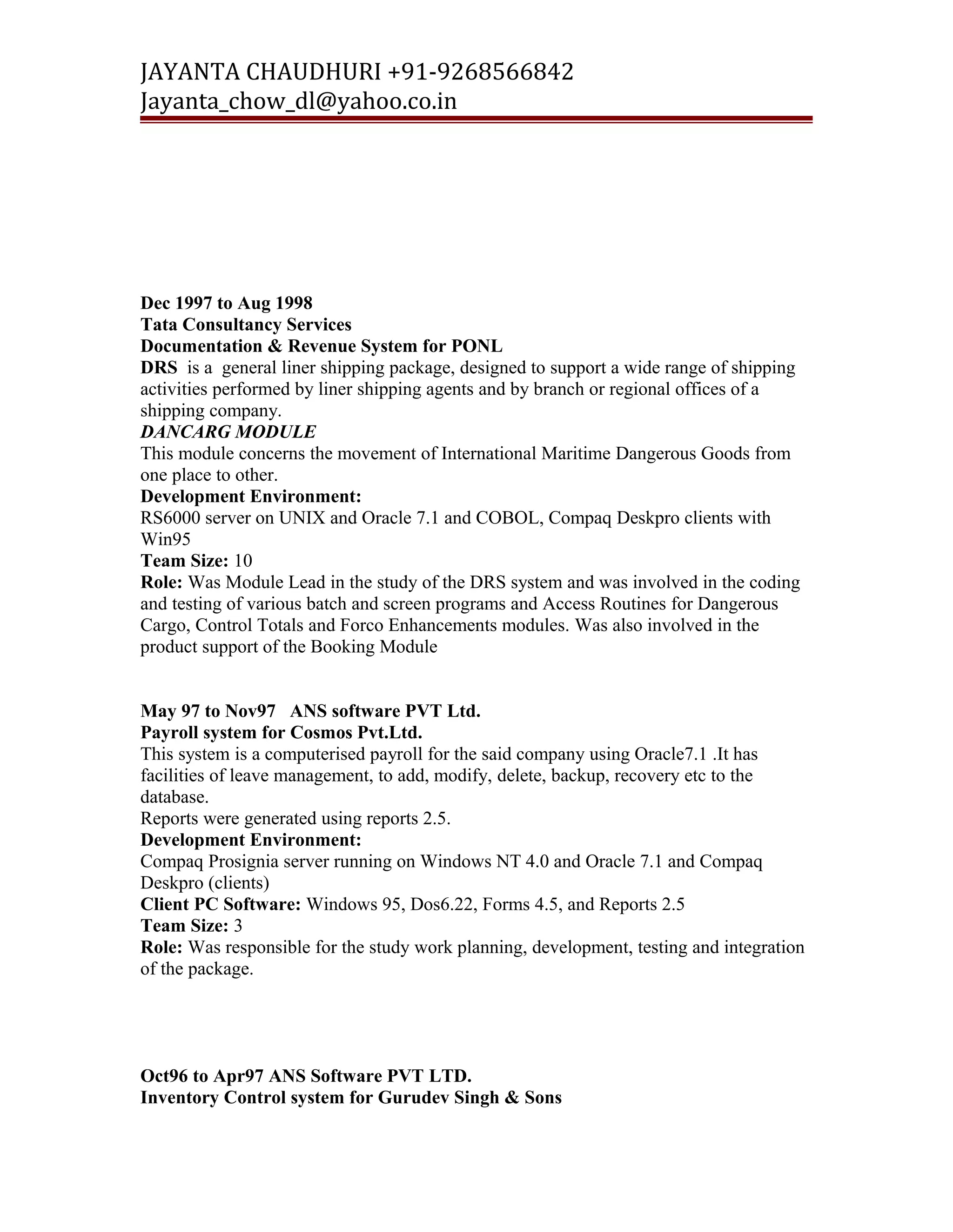 JAYANTA CHAUDHURI +91-9268566842 
Jayanta_chow_dl@yahoo.co.in 
Dec 1997 to Aug 1998 
Tata Consultancy Services 
Documentation & Revenue System for PONL 
DRS is a general liner shipping package, designed to support a wide range of shipping 
activities performed by liner shipping agents and by branch or regional offices of a 
shipping company. 
DANCARG MODULE 
This module concerns the movement of International Maritime Dangerous Goods from 
one place to other. 
Development Environment: 
RS6000 server on UNIX and Oracle 7.1 and COBOL, Compaq Deskpro clients with 
Win95 
Team Size: 10 
Role: Was Module Lead in the study of the DRS system and was involved in the coding 
and testing of various batch and screen programs and Access Routines for Dangerous 
Cargo, Control Totals and Forco Enhancements modules. Was also involved in the 
product support of the Booking Module 
May 97 to Nov97 ANS software PVT Ltd. 
Payroll system for Cosmos Pvt.Ltd. 
This system is a computerised payroll for the said company using Oracle7.1 .It has 
facilities of leave management, to add, modify, delete, backup, recovery etc to the 
database. 
Reports were generated using reports 2.5. 
Development Environment: 
Compaq Prosignia server running on Windows NT 4.0 and Oracle 7.1 and Compaq 
Deskpro (clients) 
Client PC Software: Windows 95, Dos6.22, Forms 4.5, and Reports 2.5 
Team Size: 3 
Role: Was responsible for the study work planning, development, testing and integration 
of the package. 
Oct96 to Apr97 ANS Software PVT LTD. 
Inventory Control system for Gurudev Singh & Sons 
 
