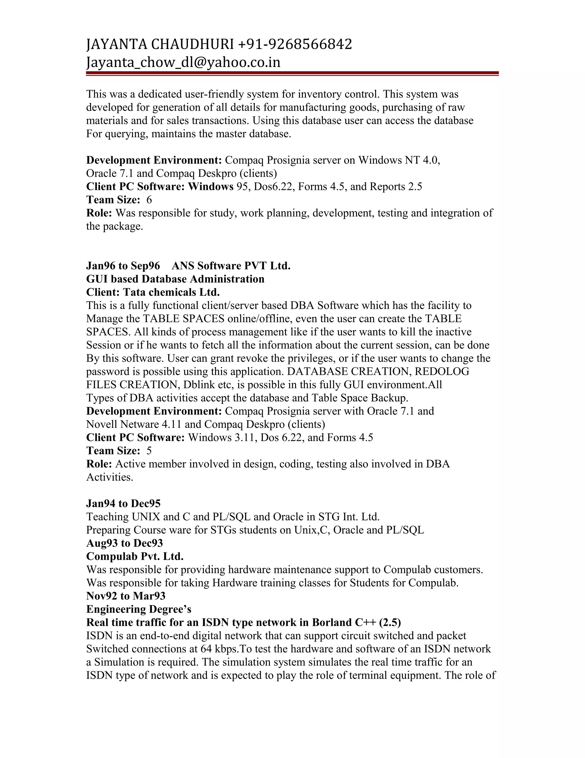 JAYANTA CHAUDHURI +91-9268566842 
Jayanta_chow_dl@yahoo.co.in 
This was a dedicated user-friendly system for inventory control. This system was 
developed for generation of all details for manufacturing goods, purchasing of raw 
materials and for sales transactions. Using this database user can access the database 
For querying, maintains the master database. 
Development Environment: Compaq Prosignia server on Windows NT 4.0, 
Oracle 7.1 and Compaq Deskpro (clients) 
Client PC Software: Windows 95, Dos6.22, Forms 4.5, and Reports 2.5 
Team Size: 6 
Role: Was responsible for study, work planning, development, testing and integration of 
the package. 
Jan96 to Sep96 ANS Software PVT Ltd. 
GUI based Database Administration 
Client: Tata chemicals Ltd. 
This is a fully functional client/server based DBA Software which has the facility to 
Manage the TABLE SPACES online/offline, even the user can create the TABLE 
SPACES. All kinds of process management like if the user wants to kill the inactive 
Session or if he wants to fetch all the information about the current session, can be done 
By this software. User can grant revoke the privileges, or if the user wants to change the 
password is possible using this application. DATABASE CREATION, REDOLOG 
FILES CREATION, Dblink etc, is possible in this fully GUI environment.All 
Types of DBA activities accept the database and Table Space Backup. 
Development Environment: Compaq Prosignia server with Oracle 7.1 and 
Novell Netware 4.11 and Compaq Deskpro (clients) 
Client PC Software: Windows 3.11, Dos 6.22, and Forms 4.5 
Team Size: 5 
Role: Active member involved in design, coding, testing also involved in DBA 
Activities. 
Jan94 to Dec95 
Teaching UNIX and C and PL/SQL and Oracle in STG Int. Ltd. 
Preparing Course ware for STGs students on Unix,C, Oracle and PL/SQL 
Aug93 to Dec93 
Compulab Pvt. Ltd. 
Was responsible for providing hardware maintenance support to Compulab customers. 
Was responsible for taking Hardware training classes for Students for Compulab. 
Nov92 to Mar93 
Engineering Degree’s 
Real time traffic for an ISDN type network in Borland C++ (2.5) 
ISDN is an end-to-end digital network that can support circuit switched and packet 
Switched connections at 64 kbps.To test the hardware and software of an ISDN network 
a Simulation is required. The simulation system simulates the real time traffic for an 
ISDN type of network and is expected to play the role of terminal equipment. The role of 
 