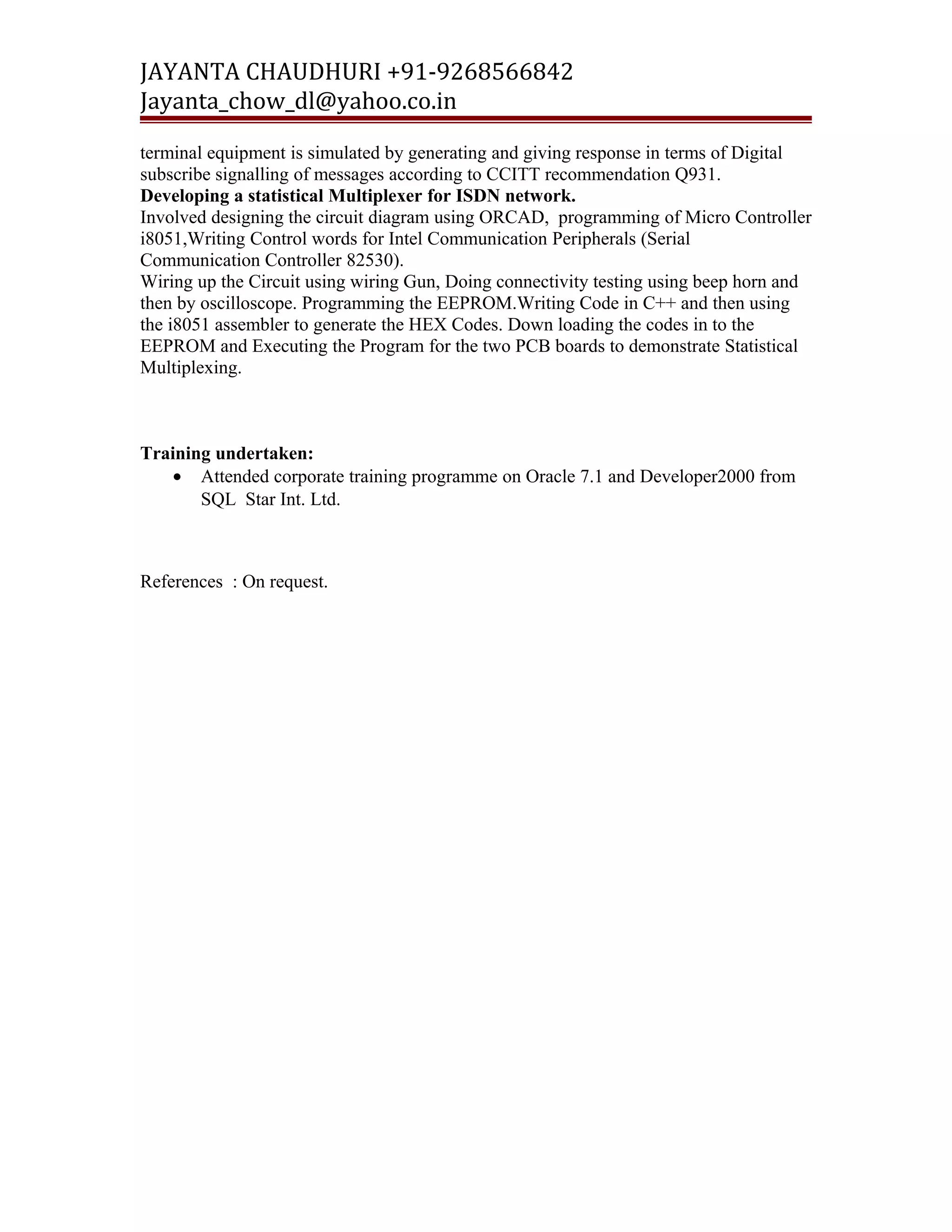 JAYANTA CHAUDHURI +91-9268566842 
Jayanta_chow_dl@yahoo.co.in 
terminal equipment is simulated by generating and giving response in terms of Digital 
subscribe signalling of messages according to CCITT recommendation Q931. 
Developing a statistical Multiplexer for ISDN network. 
Involved designing the circuit diagram using ORCAD, programming of Micro Controller 
i8051,Writing Control words for Intel Communication Peripherals (Serial 
Communication Controller 82530). 
Wiring up the Circuit using wiring Gun, Doing connectivity testing using beep horn and 
then by oscilloscope. Programming the EEPROM.Writing Code in C++ and then using 
the i8051 assembler to generate the HEX Codes. Down loading the codes in to the 
EEPROM and Executing the Program for the two PCB boards to demonstrate Statistical 
Multiplexing. 
Training undertaken: 
· Attended corporate training programme on Oracle 7.1 and Developer2000 from 
SQL Star Int. Ltd. 
References : On request. 
