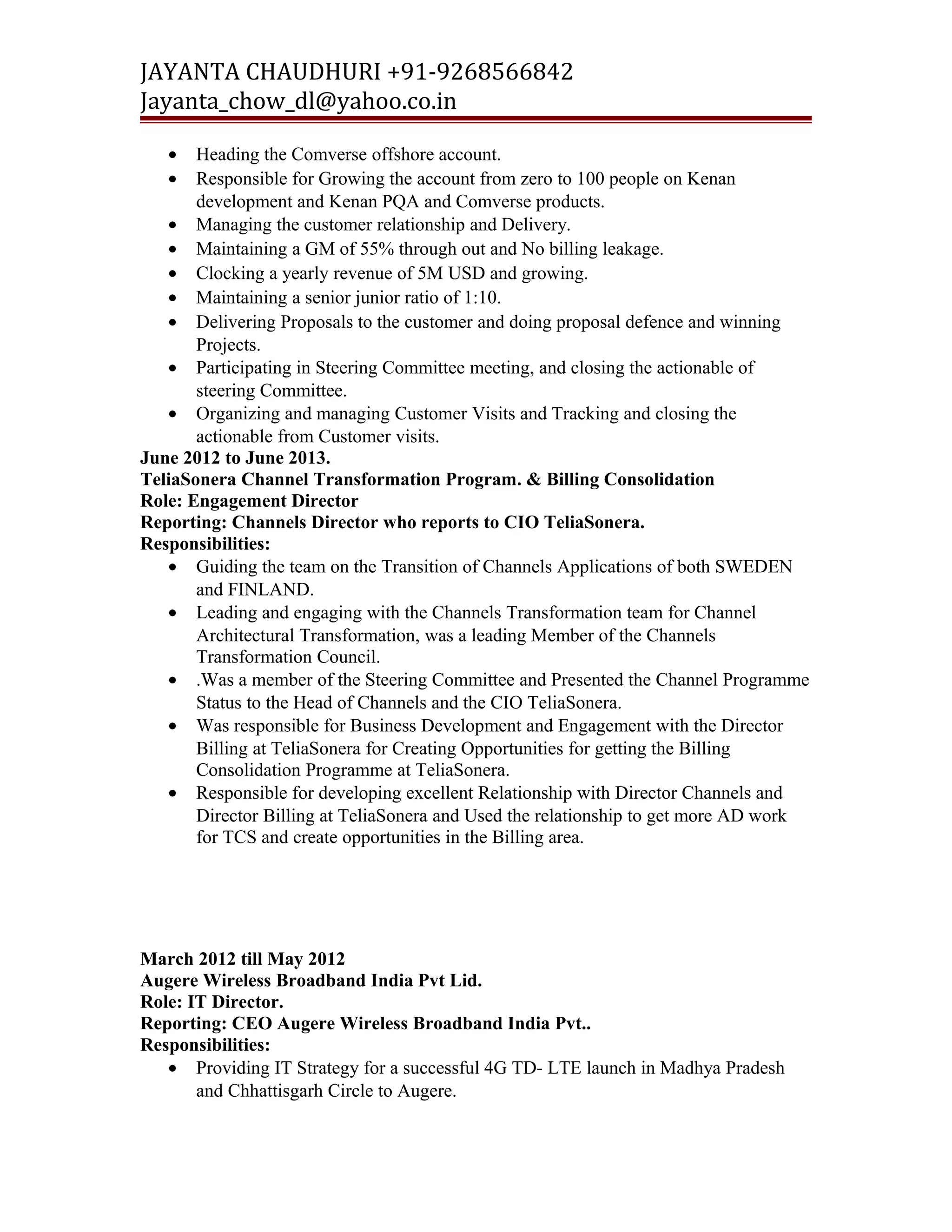 JAYANTA CHAUDHURI +91-9268566842 
Jayanta_chow_dl@yahoo.co.in 
· Heading the Comverse offshore account. 
· Responsible for Growing the account from zero to 100 people on Kenan 
development and Kenan PQA and Comverse products. 
· Managing the customer relationship and Delivery. 
· Maintaining a GM of 55% through out and No billing leakage. 
· Clocking a yearly revenue of 5M USD and growing. 
· Maintaining a senior junior ratio of 1:10. 
· Delivering Proposals to the customer and doing proposal defence and winning 
Projects. 
· Participating in Steering Committee meeting, and closing the actionable of 
steering Committee. 
· Organizing and managing Customer Visits and Tracking and closing the 
actionable from Customer visits. 
June 2012 to June 2013. 
TeliaSonera Channel Transformation Program. & Billing Consolidation 
Role: Engagement Director 
Reporting: Channels Director who reports to CIO TeliaSonera. 
Responsibilities: 
· Guiding the team on the Transition of Channels Applications of both SWEDEN 
and FINLAND. 
· Leading and engaging with the Channels Transformation team for Channel 
Architectural Transformation, was a leading Member of the Channels 
Transformation Council. 
· .Was a member of the Steering Committee and Presented the Channel Programme 
Status to the Head of Channels and the CIO TeliaSonera. 
· Was responsible for Business Development and Engagement with the Director 
Billing at TeliaSonera for Creating Opportunities for getting the Billing 
Consolidation Programme at TeliaSonera. 
· Responsible for developing excellent Relationship with Director Channels and 
Director Billing at TeliaSonera and Used the relationship to get more AD work 
for TCS and create opportunities in the Billing area. 
March 2012 till May 2012 
Augere Wireless Broadband India Pvt Lid. 
Role: IT Director. 
Reporting: CEO Augere Wireless Broadband India Pvt.. 
Responsibilities: 
· Providing IT Strategy for a successful 4G TD- LTE launch in Madhya Pradesh 
and Chhattisgarh Circle to Augere. 
 