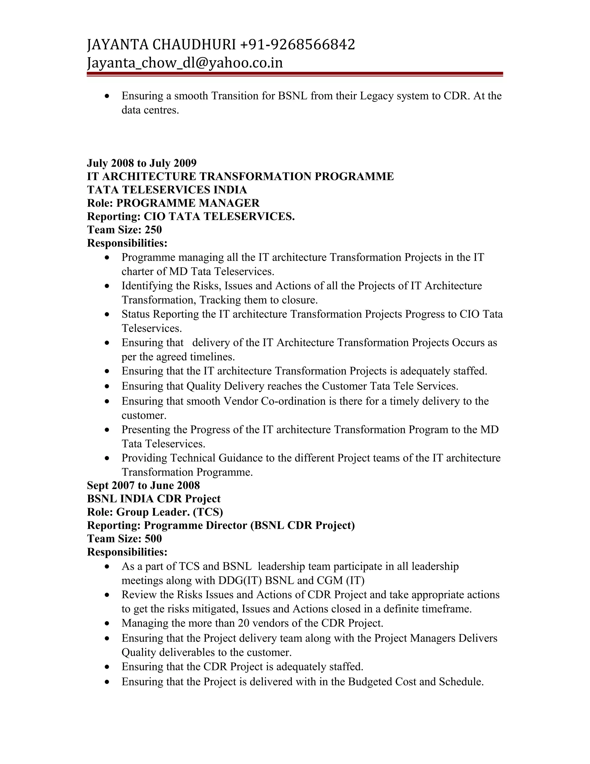 JAYANTA CHAUDHURI +91-9268566842 
Jayanta_chow_dl@yahoo.co.in 
· Ensuring a smooth Transition for BSNL from their Legacy system to CDR. At the 
data centres. 
July 2008 to July 2009 
IT ARCHITECTURE TRANSFORMATION PROGRAMME 
TATA TELESERVICES INDIA 
Role: PROGRAMME MANAGER 
Reporting: CIO TATA TELESERVICES. 
Team Size: 250 
Responsibilities: 
· Programme managing all the IT architecture Transformation Projects in the IT 
charter of MD Tata Teleservices. 
· Identifying the Risks, Issues and Actions of all the Projects of IT Architecture 
Transformation, Tracking them to closure. 
· Status Reporting the IT architecture Transformation Projects Progress to CIO Tata 
Teleservices. 
· Ensuring that delivery of the IT Architecture Transformation Projects Occurs as 
per the agreed timelines. 
· Ensuring that the IT architecture Transformation Projects is adequately staffed. 
· Ensuring that Quality Delivery reaches the Customer Tata Tele Services. 
· Ensuring that smooth Vendor Co-ordination is there for a timely delivery to the 
customer. 
· Presenting the Progress of the IT architecture Transformation Program to the MD 
Tata Teleservices. 
· Providing Technical Guidance to the different Project teams of the IT architecture 
Transformation Programme. 
Sept 2007 to June 2008 
BSNL INDIA CDR Project 
Role: Group Leader. (TCS) 
Reporting: Programme Director (BSNL CDR Project) 
Team Size: 500 
Responsibilities: 
· As a part of TCS and BSNL leadership team participate in all leadership 
meetings along with DDG(IT) BSNL and CGM (IT) 
· Review the Risks Issues and Actions of CDR Project and take appropriate actions 
to get the risks mitigated, Issues and Actions closed in a definite timeframe. 
· Managing the more than 20 vendors of the CDR Project. 
· Ensuring that the Project delivery team along with the Project Managers Delivers 
Quality deliverables to the customer. 
· Ensuring that the CDR Project is adequately staffed. 
· Ensuring that the Project is delivered with in the Budgeted Cost and Schedule. 
 