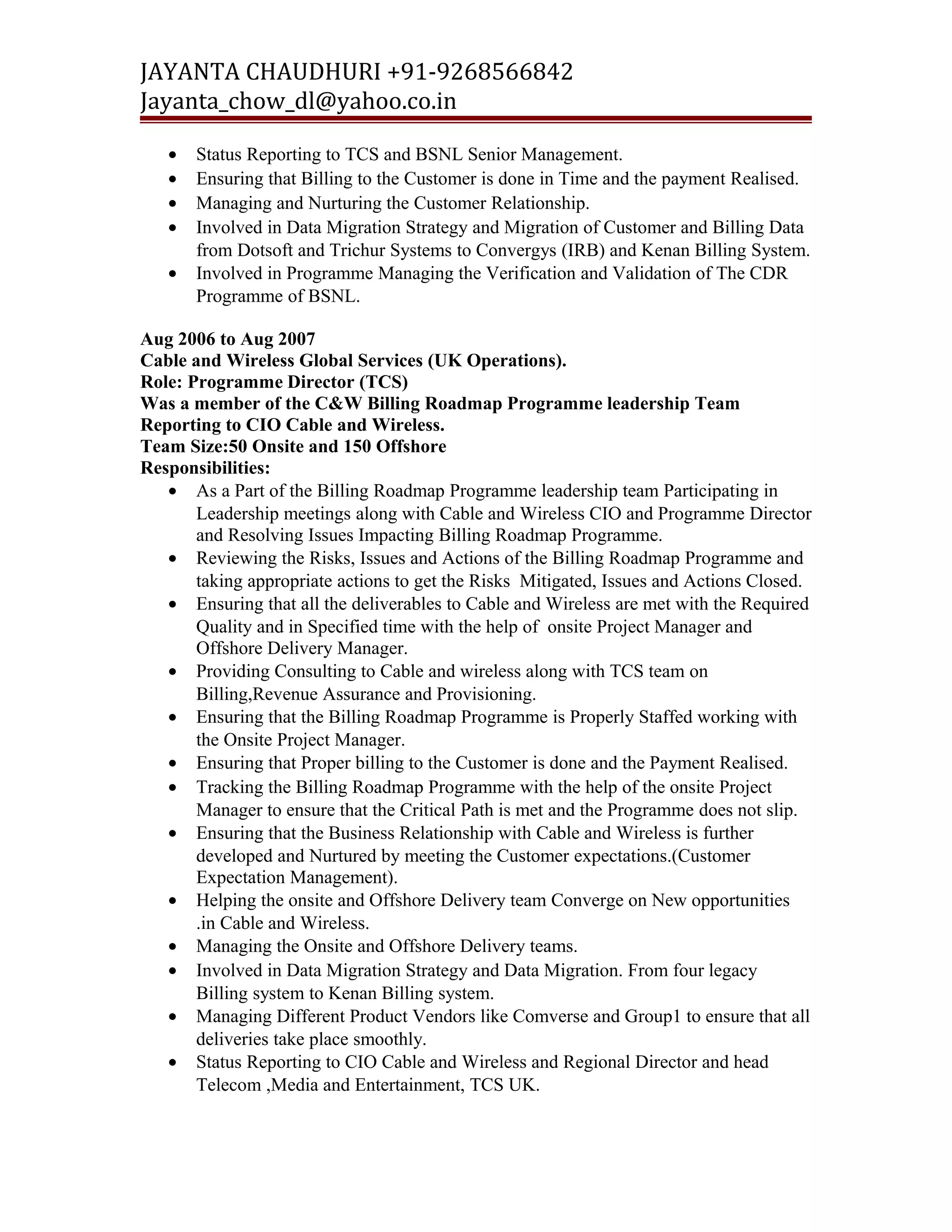 JAYANTA CHAUDHURI +91-9268566842 
Jayanta_chow_dl@yahoo.co.in 
· Status Reporting to TCS and BSNL Senior Management. 
· Ensuring that Billing to the Customer is done in Time and the payment Realised. 
· Managing and Nurturing the Customer Relationship. 
· Involved in Data Migration Strategy and Migration of Customer and Billing Data 
from Dotsoft and Trichur Systems to Convergys (IRB) and Kenan Billing System. 
· Involved in Programme Managing the Verification and Validation of The CDR 
Programme of BSNL. 
Aug 2006 to Aug 2007 
Cable and Wireless Global Services (UK Operations). 
Role: Programme Director (TCS) 
Was a member of the C&W Billing Roadmap Programme leadership Team 
Reporting to CIO Cable and Wireless. 
Team Size:50 Onsite and 150 Offshore 
Responsibilities: 
· As a Part of the Billing Roadmap Programme leadership team Participating in 
Leadership meetings along with Cable and Wireless CIO and Programme Director 
and Resolving Issues Impacting Billing Roadmap Programme. 
· Reviewing the Risks, Issues and Actions of the Billing Roadmap Programme and 
taking appropriate actions to get the Risks Mitigated, Issues and Actions Closed. 
· Ensuring that all the deliverables to Cable and Wireless are met with the Required 
Quality and in Specified time with the help of onsite Project Manager and 
Offshore Delivery Manager. 
· Providing Consulting to Cable and wireless along with TCS team on 
Billing,Revenue Assurance and Provisioning. 
· Ensuring that the Billing Roadmap Programme is Properly Staffed working with 
the Onsite Project Manager. 
· Ensuring that Proper billing to the Customer is done and the Payment Realised. 
· Tracking the Billing Roadmap Programme with the help of the onsite Project 
Manager to ensure that the Critical Path is met and the Programme does not slip. 
· Ensuring that the Business Relationship with Cable and Wireless is further 
developed and Nurtured by meeting the Customer expectations.(Customer 
Expectation Management). 
· Helping the onsite and Offshore Delivery team Converge on New opportunities 
.in Cable and Wireless. 
· Managing the Onsite and Offshore Delivery teams. 
· Involved in Data Migration Strategy and Data Migration. From four legacy 
Billing system to Kenan Billing system. 
· Managing Different Product Vendors like Comverse and Group1 to ensure that all 
deliveries take place smoothly. 
· Status Reporting to CIO Cable and Wireless and Regional Director and head 
Telecom ,Media and Entertainment, TCS UK. 
 