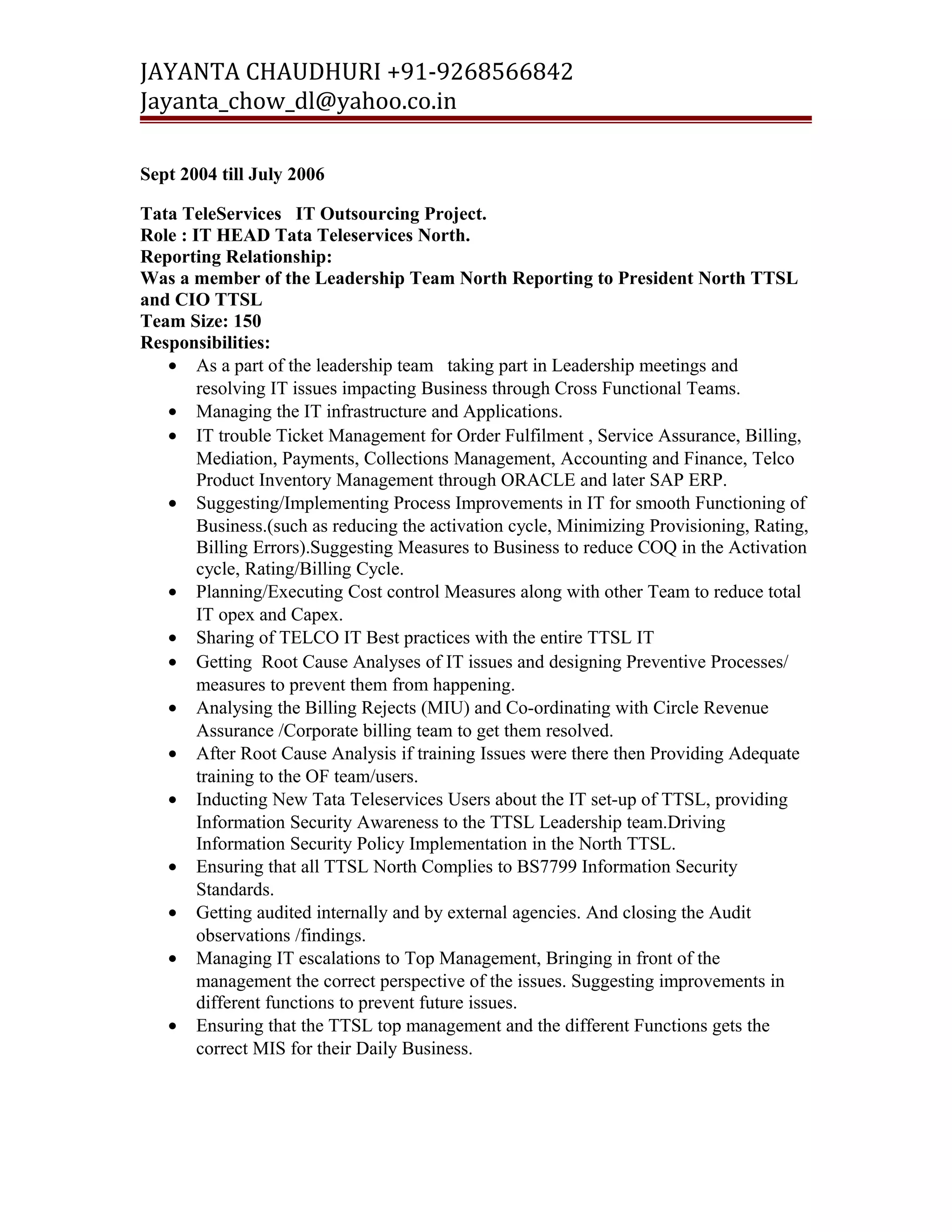 JAYANTA CHAUDHURI +91-9268566842 
Jayanta_chow_dl@yahoo.co.in 
Sept 2004 till July 2006 
Tata TeleServices IT Outsourcing Project. 
Role : IT HEAD Tata Teleservices North. 
Reporting Relationship: 
Was a member of the Leadership Team North Reporting to President North TTSL 
and CIO TTSL 
Team Size: 150 
Responsibilities: 
· As a part of the leadership team taking part in Leadership meetings and 
resolving IT issues impacting Business through Cross Functional Teams. 
· Managing the IT infrastructure and Applications. 
· IT trouble Ticket Management for Order Fulfilment , Service Assurance, Billing, 
Mediation, Payments, Collections Management, Accounting and Finance, Telco 
Product Inventory Management through ORACLE and later SAP ERP. 
· Suggesting/Implementing Process Improvements in IT for smooth Functioning of 
Business.(such as reducing the activation cycle, Minimizing Provisioning, Rating, 
Billing Errors).Suggesting Measures to Business to reduce COQ in the Activation 
cycle, Rating/Billing Cycle. 
· Planning/Executing Cost control Measures along with other Team to reduce total 
IT opex and Capex. 
· Sharing of TELCO IT Best practices with the entire TTSL IT 
· Getting Root Cause Analyses of IT issues and designing Preventive Processes/ 
measures to prevent them from happening. 
· Analysing the Billing Rejects (MIU) and Co-ordinating with Circle Revenue 
Assurance /Corporate billing team to get them resolved. 
· After Root Cause Analysis if training Issues were there then Providing Adequate 
training to the OF team/users. 
· Inducting New Tata Teleservices Users about the IT set-up of TTSL, providing 
Information Security Awareness to the TTSL Leadership team.Driving 
Information Security Policy Implementation in the North TTSL. 
· Ensuring that all TTSL North Complies to BS7799 Information Security 
Standards. 
· Getting audited internally and by external agencies. And closing the Audit 
observations /findings. 
· Managing IT escalations to Top Management, Bringing in front of the 
management the correct perspective of the issues. Suggesting improvements in 
different functions to prevent future issues. 
· Ensuring that the TTSL top management and the different Functions gets the 
correct MIS for their Daily Business. 
 