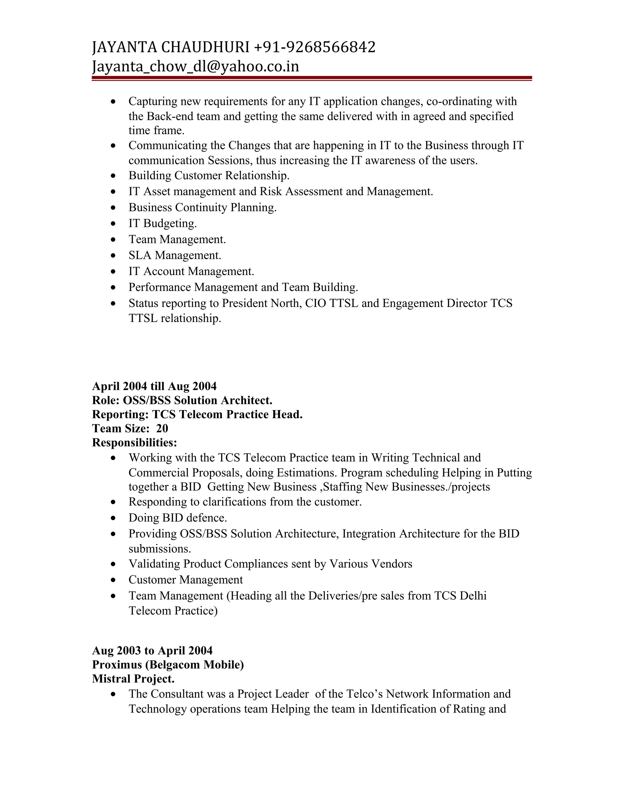 JAYANTA CHAUDHURI +91-9268566842 
Jayanta_chow_dl@yahoo.co.in 
· Capturing new requirements for any IT application changes, co-ordinating with 
the Back-end team and getting the same delivered with in agreed and specified 
time frame. 
· Communicating the Changes that are happening in IT to the Business through IT 
communication Sessions, thus increasing the IT awareness of the users. 
· Building Customer Relationship. 
· IT Asset management and Risk Assessment and Management. 
· Business Continuity Planning. 
· IT Budgeting. 
· Team Management. 
· SLA Management. 
· IT Account Management. 
· Performance Management and Team Building. 
· Status reporting to President North, CIO TTSL and Engagement Director TCS 
TTSL relationship. 
April 2004 till Aug 2004 
Role: OSS/BSS Solution Architect. 
Reporting: TCS Telecom Practice Head. 
Team Size: 20 
Responsibilities: 
· Working with the TCS Telecom Practice team in Writing Technical and 
Commercial Proposals, doing Estimations. Program scheduling Helping in Putting 
together a BID Getting New Business ,Staffing New Businesses./projects 
· Responding to clarifications from the customer. 
· Doing BID defence. 
· Providing OSS/BSS Solution Architecture, Integration Architecture for the BID 
submissions. 
· Validating Product Compliances sent by Various Vendors 
· Customer Management 
· Team Management (Heading all the Deliveries/pre sales from TCS Delhi 
Telecom Practice) 
Aug 2003 to April 2004 
Proximus (Belgacom Mobile) 
Mistral Project. 
· The Consultant was a Project Leader of the Telco’s Network Information and 
Technology operations team Helping the team in Identification of Rating and 
 
