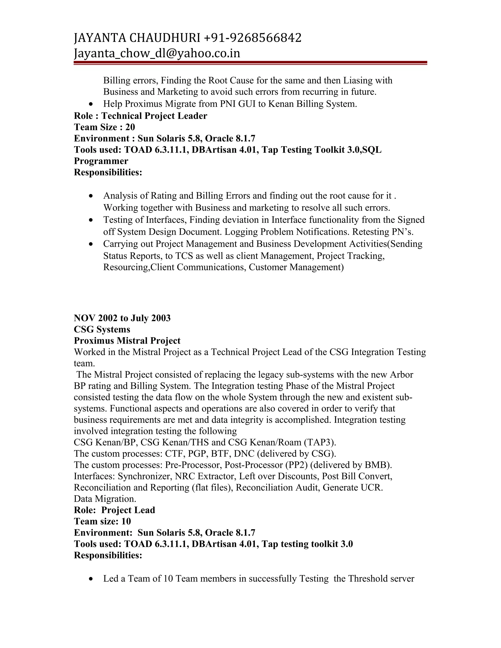JAYANTA CHAUDHURI +91-9268566842 
Jayanta_chow_dl@yahoo.co.in 
Billing errors, Finding the Root Cause for the same and then Liasing with 
Business and Marketing to avoid such errors from recurring in future. 
· Help Proximus Migrate from PNI GUI to Kenan Billing System. 
Role : Technical Project Leader 
Team Size : 20 
Environment : Sun Solaris 5.8, Oracle 8.1.7 
Tools used: TOAD 6.3.11.1, DBArtisan 4.01, Tap Testing Toolkit 3.0,SQL 
Programmer 
Responsibilities: 
· Analysis of Rating and Billing Errors and finding out the root cause for it . 
Working together with Business and marketing to resolve all such errors. 
· Testing of Interfaces, Finding deviation in Interface functionality from the Signed 
off System Design Document. Logging Problem Notifications. Retesting PN’s. 
· Carrying out Project Management and Business Development Activities(Sending 
Status Reports, to TCS as well as client Management, Project Tracking, 
Resourcing,Client Communications, Customer Management) 
NOV 2002 to July 2003 
CSG Systems 
Proximus Mistral Project 
Worked in the Mistral Project as a Technical Project Lead of the CSG Integration Testing 
team. 
The Mistral Project consisted of replacing the legacy sub-systems with the new Arbor 
BP rating and Billing System. The Integration testing Phase of the Mistral Project 
consisted testing the data flow on the whole System through the new and existent sub-systems. 
Functional aspects and operations are also covered in order to verify that 
business requirements are met and data integrity is accomplished. Integration testing 
involved integration testing the following 
CSG Kenan/BP, CSG Kenan/THS and CSG Kenan/Roam (TAP3). 
The custom processes: CTF, PGP, BTF, DNC (delivered by CSG). 
The custom processes: Pre-Processor, Post-Processor (PP2) (delivered by BMB). 
Interfaces: Synchronizer, NRC Extractor, Left over Discounts, Post Bill Convert, 
Reconciliation and Reporting (flat files), Reconciliation Audit, Generate UCR. 
Data Migration. 
Role: Project Lead 
Team size: 10 
Environment: Sun Solaris 5.8, Oracle 8.1.7 
Tools used: TOAD 6.3.11.1, DBArtisan 4.01, Tap testing toolkit 3.0 
Responsibilities: 
· Led a Team of 10 Team members in successfully Testing the Threshold server 
 