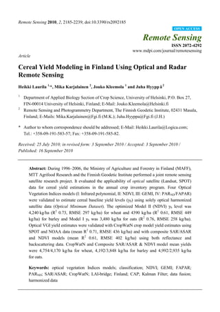 Remote Sensing 2010, 2, 2185-2239; doi:10.3390/rs2092185
Remote Sensing
ISSN 2072-4292
www.mdpi.com/journal/remotesensing
Article
Cereal Yield Modeling in Finland Using Optical and Radar
Remote Sensing
Heikki Laurila 1,
*, Mika Karjalainen 2
, Jouko Kleemola 1
and Juha Hyyppä2
1
Department of Applied Biology Section of Crop Science, University of Helsinki, P.O. Box 27,
FIN-00014 University of Helsinki, Finland; E-Mail: Jouko.Kleemola@Helsinki.fi
2
Remote Sensing and Photogrammetry Department, The Finnish Geodetic Institute, 02431 Masala,
Finland; E-Mails: Mika.Karjalainen@Fgi.fi (M.K.); Juha.Hyyppa@Fgi.fi (J.H.)
* Author to whom correspondence should be addressed; E-Mail: Heikki.Laurila@Logica.com;
Tel.: +358-09-191-583-57; Fax: +358-09-191-585-82.
Received: 25 July 2010; in revised form: 3 September 2010 / Accepted: 3 September 2010 /
Published: 16 September 2010
Abstract: During 1996–2006, the Ministry of Agriculture and Forestry in Finland (MAFF),
MTT Agrifood Research and the Finnish Geodetic Institute performed a joint remote sensing
satellite research project. It evaluated the applicability of optical satellite (Landsat, SPOT)
data for cereal yield estimations in the annual crop inventory program. Four Optical
Vegetation Indices models (I: Infrared polynomial, II: NDVI, III: GEMI, IV: PARND/FAPAR)
were validated to estimate cereal baseline yield levels (yb) using solely optical harmonized
satellite data (Optical Minimum Dataset). The optimized Model II (NDVI) yb level was
4,240 kg/ha (R2
0.73, RMSE 297 kg/ha) for wheat and 4390 kg/ha (R2
0.61, RMSE 449
kg/ha) for barley and Model I yb was 3,480 kg/ha for oats (R2
0.76, RMSE 258 kg/ha).
Optical VGI yield estimates were validated with CropWatN crop model yield estimates using
SPOT and NOAA data (mean R2
0.71, RMSE 436 kg/ha) and with composite SAR/ASAR
and NDVI models (mean R2
0.61, RMSE 402 kg/ha) using both reflectance and
backscattering data. CropWatN and Composite SAR/ASAR & NDVI model mean yields
were 4,754/4,170 kg/ha for wheat, 4,192/3,848 kg/ha for barley and 4,992/2,935 kg/ha
for oats.
Keywords: optical vegetation Indices models; classification; NDVI; GEMI; FAPAR;
PARND; SAR/ASAR; CropWatN; LAI-bridge; Finland; CAP; Kalman Filter; data fusion;
harmonized data
OPEN ACCESS
 