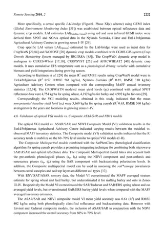 Remote Sensing 2010, 2 2222
More specifically, a cereal specific LAI-bridge (Figure1, Phase XI(c) scheme) using GEMI index
(Global Environment Monitoring Index [55]) was established between optical reflectance data and
dynamic crop models. LAI estimates LAI(Satellite, Cereal) using red and near infrared GEMI index were
derived from SPOT and NOAA optical data in the Nylands Svenska, Häme and Etelä-Pohjanmaa
Agricultural Advisory Centres in growing zones I–IV [29].
Crop specific LAI values LAI(Optimal) estimated by the LAI-bridge were used as input data for
CropWatN [29,84] and WOFOST [20] dynamic crop models combined with CGMS GIS system (Crop
Growth Monitoring System managed by JRC/IRSA [85]). The CropWatN dynamic crop model is
analogous to CERES-Wheat [17,18], CROPSYST [25] and AFRCWHEAT2 [40] dynamic crop
models. It uses cumulative ETS temperature sum as a phenological driving variable with cumulative
biomass and yield integrations during growing season.
According to Kuittinen et al. [29] the mean R2
and RMSE results using CropWatN model were in
Etelä-Pohjanmaa (R2
0.57, RMSE 561 kg/ha), Nylands Svenska (R2
0.85, RMSE 310 kg/ha)
Agriculture Advisory Centres when compared with the corresponding MAFF annual inventory
statistics [62,74]. The CROPWATN modeled mean yield levels (yb) combined with optical SPOT
reflectance data were 4,754 kg/ha for spring wheat, 4,192 kg/ha for barley and 4,992 kg/ha for oats [29].
Correspondingly the VGI modeling results, obtained in this study, indicated that the mean
non-potential baseline yield level (yb) were 3,960 kg/ha for spring cereals (R2
0.63, RMSE 360 kg/ha)
averaged over the years and locations in growing zones I–IV.
4.6. Validation of optical VGI models vs. Composite ASAR/SAR and NDVI models
The optical VGI model vs. ASAR/SAR and NDVI Composite Model (VI) validation results in the
Etelä-Pohjanmaa Agricultural Advisory Centre indicated varying results between the modeled vs.
observed MAFF inventory statistics. The Composite model (VI) validation results indicated that the R2
accuracy tends to stabilize on the 60–70% level similar to optical VGI models (I–II).
The Composite Multispectral models combined with the SatPhenClass phenological classification
algorithm for spring cereals provides a promising integrating technique for combining both microwave
SAR/ASAR and optical reflectance data. The Composite Multispectral model takes into account both
the pre-anthesis phenological phases (ap, bp) using the NDVI component and post-anthesis and
senescence phases (cp, dp) using the SAR component with backscattering polarization levels. In
addition, the Composite multispectral model can be used in assessing the soil*canopy covariances
between cereal canopies and soil top layers on different soil types [37].
With ENVISAT/ASAR sensory data, the Model VI overestimated the MAFF averaged stratum
estimate for spring wheat and feed barley, but underestimated it for malting barley and oats in Zones
III-IV. Respectively the Model VI overestimated the SAR/Radarsat and SAR/ERS spring wheat and oat
averaged yield levels, but overestimated SAR/ERS barley yield levels when compared with the MAFF
averaged inventory estimates.
The ASAR/SAR and NDVI composite model VI mean yield accuracy was 0.61 (R2
) and RMSE
402 kg/ha using both phenologically classified reflectance and backscattering data. However with
Envisat and Radarsat composite models, the inclusion of ASAR/SAR in conjunction with the NDVI
component increased the overall accuracy from 60% to 70% level.
 