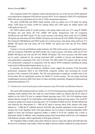 Remote Sensing 2010, 2 2223
The Composite model (VI) validation results indicated that the use of the Envisat ASAR additional
cross-polarization component (VH) did not increase the R2
level compared to ERS (VV) and Radarsat
(HH) with only one polarization level in the 5.3 GHz measurement spectrum.
The mean ASAR/SAR and NDVI model baseline yield (yb, kg/ha) was 4,170 kg/ha for spring
wheat, 3,848 kg/ha for barley (3,909 for malting barley and 3,899 kg/ha for fodder barley) and
3,386 kg/ha for oats [37].
The NDVI optical model II overall accuracy with spring wheat yield was 0.73 using R2
(RMSE
297 kg/ha) and with barley (R2
0.61, RMSE 449 kg/ha). Respectively with the Composite
ASAR/Envisat and NDVI model VI, the overall accuracy with spring wheat yield was 0.72 (RMSE
302 kg/ha) and with barley (R2
0.69, RMSE 349 kg/ha) and with oats (R2
0.62, RMSE 389 kg/ha). With
the Composite SAR/Radarsat and NDVI model, the overall accuracy with spring wheat yield was 0.73
(RMSE 300 kg/ha) and with barley (R2
0.70, RMSE 322 kg/ha) and with oats (R2
0.62, RMSE
483 kg/ha).
Contrary to Envisat and Radarsat model estimates, the ERS yield accuracy was significantly lower,
with the Composite SAR/ERS and NDVI model, the overall accuracy with barley yield was R2
0.45
(RMSE 480 kg/ha) and with oats (R2
0.42, RMSE 584 kg/ha). This lower accuracy with ERS model
can be partly explained by the missing horizontal (HH, available in Envisat and Radarsat) and
cross-polarization components (VH, only in Envisat). The ERS model (VI) contains only the vertical
(VV) polarization component in conjunction with the optical NDVI component modeling the spring
cereal yield in different phenological phases (ap, bp, cp).
In summary, the Envisat and Radarsat validation results suggest the inclusion of the horizontal
polarization component (HH) in the SAR/ASAR composite models, thus increasing the overall
accuracy of the composite VGI models. The VH cross-polarization component, available only in the
Envisat data, did not significantly increase the Model VI overall accuracy. The oat canopy and head
morphological structures differ from those of wheat and barley potentially changing the backscattering
polarization properties [37].
4.7. Synthesis for cereal baseline grain yield estimation using VGI models and Minimum Datasets
The recent SAR modeling results by Laurila et al. [37] for Finnish growing conditions and optical VGI
modeling results obtained from this study for cereal baseline yields (yb) indicate that the R2
tends to
stabilize on the 0.60–0.70 level in southern Finland (growing zones I–IV). The VGI modeling results
indicate that the average R2
for yield (kg/ha) varied significantly during growing season. The overall R2
average for spring sown cereals in growing zones I–IV in Southern Finland was 0.63. Results indicate that
with relatively few observations (n < 500) the R2
tends to increase above 0.80, whereas with larger
datasets (n > 1,000) the R2
stabilizes between 0.50-0.60. One possible explanation to this extensive R2
variance lies in the algorithm itself, with large datasets, the Least-Square Estimation-algorithm (LSE)
applied in linear and non-linear regression models is unable to fit all the variables into a linear or
polynomial model. In addition, when simulating spring cereal non-potential yield levels, soil component
with different soil types, affects significantly on final grain yield level.
The Vegetation Indices models using solely Minimum datasets using only optical and SAR data lack
the plasticity of dynamic crop models, which can adapt to adverse climatic conditions by using extensive
 