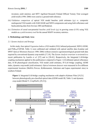 Remote Sensing 2010, 2 2189
inventory yield statistics and MTT Agrifood Research Finland Official Variety Trial averaged
yield results (1996–2006) were used as a ground truth reference.
(iii) Validation comparison of optical VGI model baseline yield estimates (yb) vs. composite
multispectral VGI models with SAR/ASAR and NDVI components and using both reflectance and
backscattering data from Envisat, ERS and Radarsat.
(iv) Estimation of cereal non-potential baseline yield levels (yb) in growing zones (I–IV) using VGI
models as a yield inventory tool for the annual MAFF inventory statistics.
2. Methodology and Study Area
2.1. System Analysis and Strategy
In this study, four optical Vegetation Indices (VGI models (VGI, Infrared polynomial, NDVI, GEMI,
and PARND/FAPAR, Table 1) were calibrated and validated with optical satellite data (Landsat and
SPOT Optical Minimum Datasets 1996–2006) without extensive agrometeorological ground truth data
required by conventional dynamic crop models [17,18]. The System Analysis overview is reviewed in a
recent publication by Laurila et al. [37] and in [38-41]. Respectively, the Integrated LAI-bridge
coupling mechanism applied in this publication is depicted in Figure 1 (I-Calibrated optical reflectance
data, II–III phenological classification, VGI model yield estimates, IV-LAI bridge coupling, GEMI
index, dynamic crop model yield estimates). Optical minimum datasets were measured in five different
experimental locations (Mellilä, Porvoo, Kirkkonummi, Jokioinen and Lapua experimental sites) in
southern Finland.
Figure 1. Integrated LAI-bridge coupling mechanism with adaptive Kalman Filter [19,21]
between phenologically pre-classified optical data (GEMI model III, Table 1) and dynamic
crop model (Model V, CropWatN, [29,31]).
 