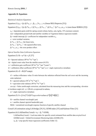 Remote Sensing 2010, 2 2237
Appendix B. Equations
Statistical Analysis Equations
Equation (1) y(i) = 0+i*x( i )+...( i+1 )*x( i+1 )+ (linear REG/Stepwise [51])
Equation (2) y(i) = 0+1*x( 1 )+ 2*x( 2 )+ 3*x( 1 )
2
+4*x( 2)
2
+5* x( 1)*x( 2) + (non-linear RSREG [52])
y(i) = dependent grain yield for spring cereals (wheat, barley, oats, kg/ha, 15% moisture content)
x(i)= independent ground truth and satellite variables in Vegetation Indices regression models
0= model intercept, i= coefficient for independent variable x(i),
 = error residual variation,
1*x( 1 )+ 2*x( 2) - the linear term,
3*x( 1 )
2
+4*x( 2)
2
- the squared effect term,
5* x( 1)*x( 2) - the cross product effect.
Optical Satellite Data Calibration Equations
Equation (3)   dc*R [57]
R = Spectral radiance (W*m-2
*sr-1
*µm-1
)
dc = digital count value from the satellite sensor (0-255)
 = calibration gain coefficient (W*m-2
*sr-1
*µm-1
*count-1
)
 = calibration offset coefficient (W*m-2
*sr-1
*µm-1
), sr = angle expressed as steradians
Equation (4)  cos(*R/(Srf
rf = surface reflectance value (%-ratio between the radiation reflected from the soil cover and the incoming
solar radiation)
R = spectral radiance (W*
m-2
*sr-1
*µm-1
)
S = equivalent solar radiance (W*m-2
*sr-1
*µm-1
)
cos () = Solar zenith-angle correction, calculated from the measuring time and the corresponding elevation
or incidence angle (el) :  =(90-el),  expressed in radians,
sr = angle expressed as steradians
Equation (5)      **).(*{*[1/w]S ncesolarradiaeqvd
 = satellite channel wavelength (µm)
w = satellite channel spectral bandwidth (µm)
() = normalized wavelength response function of specific satellite channel
Cereal LAI estimation using LAI-bridge [29,31], GEMI-index [55] and Kalman Filter [21]
Equation (6) LAI(Satellite,Cereal) = αc + c * GEMIn
LAI(Satellite,Cereal) = Leaf area index for specific cereal estimated from satellite data on pixel level
GEMI(Cereal) = Global Environment Monitoring Index (GEMI) [55].
αc, c= crop specific linear regression coefficients (Table 12)
 