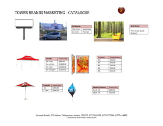 TOWERBRANDSMARKETING– CATALOGUE
Contact Details; 275 Hebert Chitepo Ave, Harare, 702127, 0775 026376, 0773 277599, 0772 414402
A DIVISION OF WEALTHTRACE INVESTMENTS
Wall Mural
Price as per quote
Request
Bill Boards
12m x 3m Landscape
6m x 3m Portrait
Gazebo Investment
3m x 3m $900.00
3m x 4.5m $1,200.00
3m x 6m $1,350.00
6m hexagon $1,600.00
Frames Investment
AO $55.00
A1 $40.00
A2 $30.00
A3 $20.00
A4 $15.00
Parasols Investment
2m $350.00
2.25m $445.00
Lantern Banners Investment
Small 1.4 $265.00
Large 2m $310.00
 
