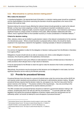 2012 Australian Administrative Law Policy Guide 10
3.2.2 What should be in a primary decision making power?
Who makes the decision?
In developing legislation, the appropriate level of discretion in a decision making power should be considered,
and the responsibilities of the person exercising the discretion should be appropriate to the nature of the
decision that could be made.
Decisions taking into account issues affecting the national interest should generally be made by the relevant
Minister, as they may involve weighing a number of competing but important considerations such as
environmental effects, indigenous rights, economic impacts and public opinion. Such decisions could have a
significant impact on a large number of members of the public, affect Australia’s relationship with other
nations, have a significant effect on the Australian economy or involve consideration of interstate relations.
12
Criteria for decision making
Often, statutory criteria can be drafted to guide decision makers in the relevant considerations for the exercise
of a discretionary power. Where a broad discretion is proposed without criteria, this should be clearly
explained in the explanatory material for the legislation, including examples of relevant considerations.
3.2.3 Delegation of power
It is common for legislation to allow for the delegation of decision making power from the Minister or Secretary
to an agency officer.
Delegations of power should only be as wide as necessary and, where a wide delegation of power is
necessary, this should be justified in the explanatory memorandum.
It may be appropriate for more junior officers to make decisions involves a limited exercise of discretion, or
under provisions which will give rise to a high volume of decisions.
It may be appropriate for the Minister to retain the right to make the decisions that involve considering the
national interest.
Alternatively, the provisions may be structured so that decisions can be delegated in most cases, but more
significant decisions can be made by the Minister personally.
3.3 Provide for procedural fairness
Procedural fairness forms the basis for a ground of judicial review under the common law and the ADJR Act,
and requires certain standards and procedures to be observed in administrative decision making. Broadly,
procedural fairness requires that the decision maker be, and appear to be, free from bias and/or that the
person receives a fair hearing.
13
‘The precise contents of the requirements... may vary according to the
statutory context; and may be governed by express statutory provision’.
14
The ARC considers that ‘procedural fairness should be an element in government decision making in all
contexts, accepting that what is fair will vary with the circumstances’.
15
To promote public law values,
legislation may specify the procedural obligations of decision makers where the requirements are not
sufficiently certain, but should not attempt to cover all aspects of procedural fairness.
16
12
Administrative Review Council, What decisions should be subject to merits review (1999).
13
Administrative Review Council, The Scope of Judicial Review Report No. 47 (2006) 13.
14
Plaintiff S157/2002 v Commonwealth (2003) 211 CLR 476, 489 (Gleeson CJ).
15
Administrative Review Council, The Scope of Judicial Review Report No. 47 (2006) 52.
16
Ibid.
 