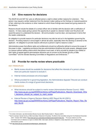 2012 Australian Administrative Law Policy Guide 11
3.4 Give reasons for decisions
The ADJR Act and AAT Act give an affected person a right to obtain written reasons for a decision. The
person may request a written statement from the decision maker setting out the findings on material questions
of fact, referring to the evidence or other material on which those findings were based and giving reasons for
the decision.
Reasons should include the details of a contact officer who is familiar with the decision with a notification of
reasons. In many cases giving a person the opportunity to speak to a decision maker over the phone will
assist the person to understand the decision. All communication must be clear, and expressed in terms that
the reader understands.
An obligation to provide reasons for particular decisions may also be set out in the legislation governing the
decision. Providing reasons is encouraged in almost all cases, especially when the decision is adverse to the
applicant. An obligation to provide reasons will ensure a person’s right to reasons is clear.
17
Administrative power that affects rights and entitlements should be sufficiently defined to ensure the scope of
the power is clear. Legislative provisions that give administrators ill-defined and wide powers, delegate power
to a person without setting criteria which that person must meet, or fail to provide for people to be notified of
their rights of appeal against administrative decisions are of concern to the Senate Scrutiny of Bills
Committee
18
and the Senate Standing Committee on Regulations and Ordinances.
19
3.5 Provide for merits review where practicable
KEY PRINCIPLES
 Merits review should be available for decisions that affect the interests of a person unless
there are particular reasons to exclude it.
 Internal review processes are encouraged.
 Where provided for in governing legislation, the Administrative Appeals Tribunal can conduct
merits review of a range of government decisions.
KEY RESOURCES
 What decisions should be subject to merits review (Administrative Review Council, 1999)
http://www.ag.gov.au/agd/WWW/arcHome.nsf/Page/Publications_Reports_Downloads_Wha
t_decisions_should_be_subject_to_merit_review
 Internal Review of Agency Decision Making (ARC Report No 44 (2001))
http://www.ag.gov.au/agd/WWW/arcHome.nsf/Page/Publications_Reports_Report_Files_Re
port_No.44
17
For further information, see Administrative Review Council, Best Practice Guide 4 – Reasons (2007).
18
See for example, Senate Scrutiny of Bills Committee, Parliament of Australia, The Work of the Committee during the 41st Parliament November
2004 – October 2007 (2008) at http://www.aph.gov.au/senate/committee/scrutiny/work41/index.htm. The issues relate to (ii) of the
Commitee’s terms of reference to report on whether Bills ‘make rights, liberties or obligations unduly dependent upon insufficiently defined
administrative powers’.
19
See http://www.aph.gov.au/senate/committee/regord_ctte/index.htm.
 