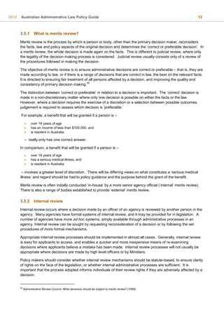 2012 Australian Administrative Law Policy Guide 12
3.5.1 What is merits review?
Merits review is the process by which a person or body, other than the primary decision maker, reconsiders
the facts, law and policy aspects of the original decision and determines the ‘correct or preferable decision’. In
a merits review, the whole decision is made again on the facts. This is different to judicial review, where only
the legality of the decision making process is considered. Judicial review usually consists only of a review of
the procedures followed in making the decision.
The objective of merits review is to ensure administrative decisions are correct or preferable – that is, they are
made according to law, or if there is a range of decisions that are correct in law, the best on the relevant facts.
It is directed to ensuring fair treatment of all persons affected by a decision, and improving the quality and
consistency of primary decision making.
20
The distinction between ‘correct or preferable’ in relation to a decision is important. The ‘correct’ decision is
made in a non-discretionary matter where only one decision is possible on either the facts or the law.
However, where a decision requires the exercise of a discretion or a selection between possible outcomes,
judgement is required to assess which decision is ’preferable.’
For example, a benefit that will be granted if a person is –
– really only has one correct answer.
In comparison, a benefit that will be granted if a person is –
– involves a greater level of discretion. There will be differing views on what constitutes a ‘serious medical
illness’ and regard should be had to policy guidance and the purpose behind the grant of the benefit.
Merits review is often initially conducted ‘in-house’ by a more senior agency official (‘internal’ merits review).
There is also a range of bodies established to provide ‘external’ merits review.
3.5.2 Internal review
Internal review occurs where a decision made by an officer of an agency is reviewed by another person in the
agency. Many agencies have formal systems of internal review, and it may be provided for in legislation. A
number of agencies have more ad hoc systems, simply available through administrative processes in an
agency. Internal review can be sought by requesting reconsideration of a decision or by following the set
procedures of more formal mechanisms.
Appropriate internal review processes should be implemented in almost all cases. Generally, internal review
is easy for applicants to access, and enables a quicker and more inexpensive means of re-examining
decisions where applicants believe a mistake has been made. Internal review processes will not usually be
appropriate where decisions are made by high level officers or by Ministers.
Policy makers should consider whether internal review mechanisms should be statute-based, to ensure clarity
of rights on the face of the legislation, or whether internal administrative processes are sufficient. It is
important that the process adopted informs individuals of their review rights if they are adversely affected by a
decision.
20
Administrative Review Council, What decisions should be subject to merits review? (1999).
 over 18 years of age
 has an income of less than $100,000, and
 is resident in Australia
 over 18 years of age
 has a serious medical illness, and
 is resident in Australia
 