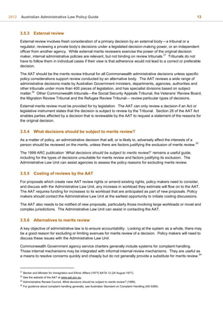 2012 Australian Administrative Law Policy Guide 13
3.5.3 External review
External review involves fresh consideration of a primary decision by an external body—a tribunal or a
regulator, reviewing a private body’s decisions under a legislated decision-making power, or an independent
officer from another agency. While external merits reviewers exercise the power of the original decision
maker, internal administrative policies are relevant, but not binding on review tribunals.
21
Tribunals do not
have to follow them in individual cases if their view is that adherence would not lead to a correct or preferable
decision.
The AAT should be the merits review tribunal for all Commonwealth administrative decisions unless specific
policy considerations support review conducted by an alternative body. The AAT reviews a wide range of
administrative decisions made by Australian Government ministers, departments, agencies, authorities and
other tribunals under more than 400 pieces of legislation, and has specialist divisions based on subject
matter.
22
Other Commonwealth tribunals—the Social Security Appeals Tribunal, the Veterans’ Review Board,
the Migration Review Tribunal and the Refugee Review Tribunal— review particular types of decisions.
External merits review must be provided for by legislation. The AAT can only review a decision if an Act or
legislative instrument states that the decision is subject to review by the Tribunal. Section 28 of the AAT Act
enables parties affected by a decision that is reviewable by the AAT to request a statement of the reasons for
the original decision.
3.5.4 What decisions should be subject to merits review?
As a matter of policy, an administrative decision that will, or is likely to, adversely affect the interests of a
person should be reviewed on the merits, unless there are factors justifying the exclusion of merits review.
23
The 1999 ARC publication ‘What decisions should be subject to merits review?’ remains a useful guide,
including for the types of decisions unsuitable for merits review and factors justifying its exclusion. The
Administrative Law Unit can assist agencies to assess the policy reasons for excluding merits review.
3.5.5 Costing of reviews by the AAT
For proposals which create new AAT review rights or amend existing rights, policy makers need to consider,
and discuss with the Administrative Law Unit, any increase in workload they estimate will flow on to the AAT.
The AAT requires funding for increases to its workload that are anticipated as part of new proposals. Policy
makers should contact the Administrative Law Unit at the earliest opportunity to initiate costing discussions.
The AAT also needs to be notified of new proposals, particularly those involving large workloads or novel and
complex jurisdictions. The Administrative Law Unit can assist in contacting the AAT.
3.5.6 Alternatives to merits review
A key objective of administrative law is to ensure accountability. Looking at the system as a whole, there may
be a good reason for excluding or limiting avenues for merits review of a decision. Policy makers will need to
discuss these issues with the Administrative Law Unit.
Commonwealth Government agency service charters generally include systems for complaint handling.
Those internal mechanisms may be integrated with informal internal review mechanisms. They are useful as
a means to resolve concerns quickly and cheaply but do not generally provide a substitute for merits review.
24
21
Becker and Minister for Immigration and Ethnic Affairs [1977] AATA 12 (24 August 1977).
22
See the website of the AAT at www.aat.gov.au.
23
Administrative Review Council, What decisions should be subject to merits review? (1999).
24
For guidance about complaint handling generally, see Australian Standard on Complaint Handling (AS 4269).
 