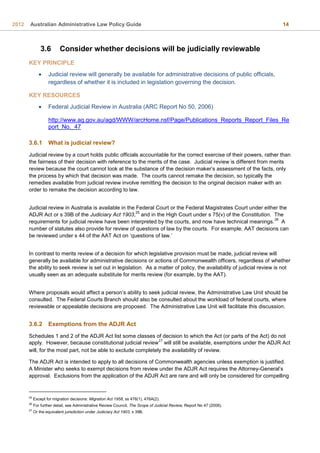 2012 Australian Administrative Law Policy Guide 14
3.6 Consider whether decisions will be judicially reviewable
KEY PRINCIPLE
 Judicial review will generally be available for administrative decisions of public officials,
regardless of whether it is included in legislation governing the decision.
KEY RESOURCES
 Federal Judicial Review in Australia (ARC Report No 50, 2006)
http://www.ag.gov.au/agd/WWW/arcHome.nsf/Page/Publications_Reports_Report_Files_Re
port_No._47
3.6.1 What is judicial review?
Judicial review by a court holds public officials accountable for the correct exercise of their powers, rather than
the fairness of their decision with reference to the merits of the case. Judicial review is different from merits
review because the court cannot look at the substance of the decision maker’s assessment of the facts, only
the process by which that decision was made. The courts cannot remake the decision, so typically the
remedies available from judicial review involve remitting the decision to the original decision maker with an
order to remake the decision according to law.
Judicial review in Australia is available in the Federal Court or the Federal Magistrates Court under either the
ADJR Act or s 39B of the Judiciary Act 1903,
25
and in the High Court under s 75(v) of the Constitution. The
requirements for judicial review have been interpreted by the courts, and now have technical meanings.
26
A
number of statutes also provide for review of questions of law by the courts. For example, AAT decisions can
be reviewed under s 44 of the AAT Act on ‘questions of law.’
In contrast to merits review of a decision for which legislative provision must be made, judicial review will
generally be available for administrative decisions or actions of Commonwealth officers, regardless of whether
the ability to seek review is set out in legislation. As a matter of policy, the availability of judicial review is not
usually seen as an adequate substitute for merits review (for example, by the AAT).
Where proposals would affect a person’s ability to seek judicial review, the Administrative Law Unit should be
consulted. The Federal Courts Branch should also be consulted about the workload of federal courts, where
reviewable or appealable decisions are proposed. The Administrative Law Unit will facilitate this discussion.
3.6.2 Exemptions from the ADJR Act
Schedules 1 and 2 of the ADJR Act list some classes of decision to which the Act (or parts of the Act) do not
apply. However, because constitutional judicial review
27
will still be available, exemptions under the ADJR Act
will, for the most part, not be able to exclude completely the availability of review.
The ADJR Act is intended to apply to all decisions of Commonwealth agencies unless exemption is justified.
A Minister who seeks to exempt decisions from review under the ADJR Act requires the Attorney-General’s
approval. Exclusions from the application of the ADJR Act are rare and will only be considered for compelling
25
Except for migration decisions: Migration Act 1958, ss 476(1), 476A(2).
26
For further detail, see Administrative Review Council, The Scope of Judicial Review, Report No 47 (2006).
27
Or the equivalent jurisdiction under Judiciary Act 1903, s 39B.
 