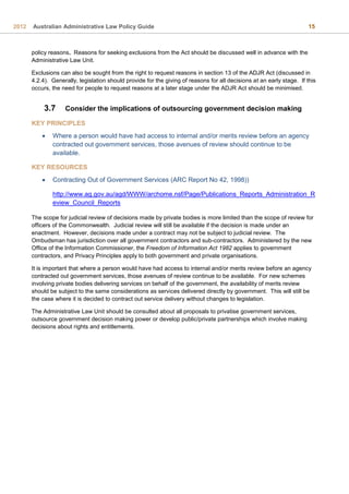 2012 Australian Administrative Law Policy Guide 15
policy reasons. Reasons for seeking exclusions from the Act should be discussed well in advance with the
Administrative Law Unit.
Exclusions can also be sought from the right to request reasons in section 13 of the ADJR Act (discussed in
4.2.4). Generally, legislation should provide for the giving of reasons for all decisions at an early stage. If this
occurs, the need for people to request reasons at a later stage under the ADJR Act should be minimised.
3.7 Consider the implications of outsourcing government decision making
KEY PRINCIPLES
 Where a person would have had access to internal and/or merits review before an agency
contracted out government services, those avenues of review should continue to be
available.
KEY RESOURCES
 Contracting Out of Government Services (ARC Report No 42, 1998))
http://www.ag.gov.au/agd/WWW/archome.nsf/Page/Publications_Reports_Administration_R
eview_Council_Reports
The scope for judicial review of decisions made by private bodies is more limited than the scope of review for
officers of the Commonwealth. Judicial review will still be available if the decision is made under an
enactment. However, decisions made under a contract may not be subject to judicial review. The
Ombudsman has jurisdiction over all government contractors and sub-contractors. Administered by the new
Office of the Information Commissioner, the Freedom of Information Act 1982 applies to government
contractors, and Privacy Principles apply to both government and private organisations.
It is important that where a person would have had access to internal and/or merits review before an agency
contracted out government services, those avenues of review continue to be available. For new schemes
involving private bodies delivering services on behalf of the government, the availability of merits review
should be subject to the same considerations as services delivered directly by government. This will still be
the case where it is decided to contract out service delivery without changes to legislation.
The Administrative Law Unit should be consulted about all proposals to privatise government services,
outsource government decision making power or develop public/private partnerships which involve making
decisions about rights and entitlements.
 
